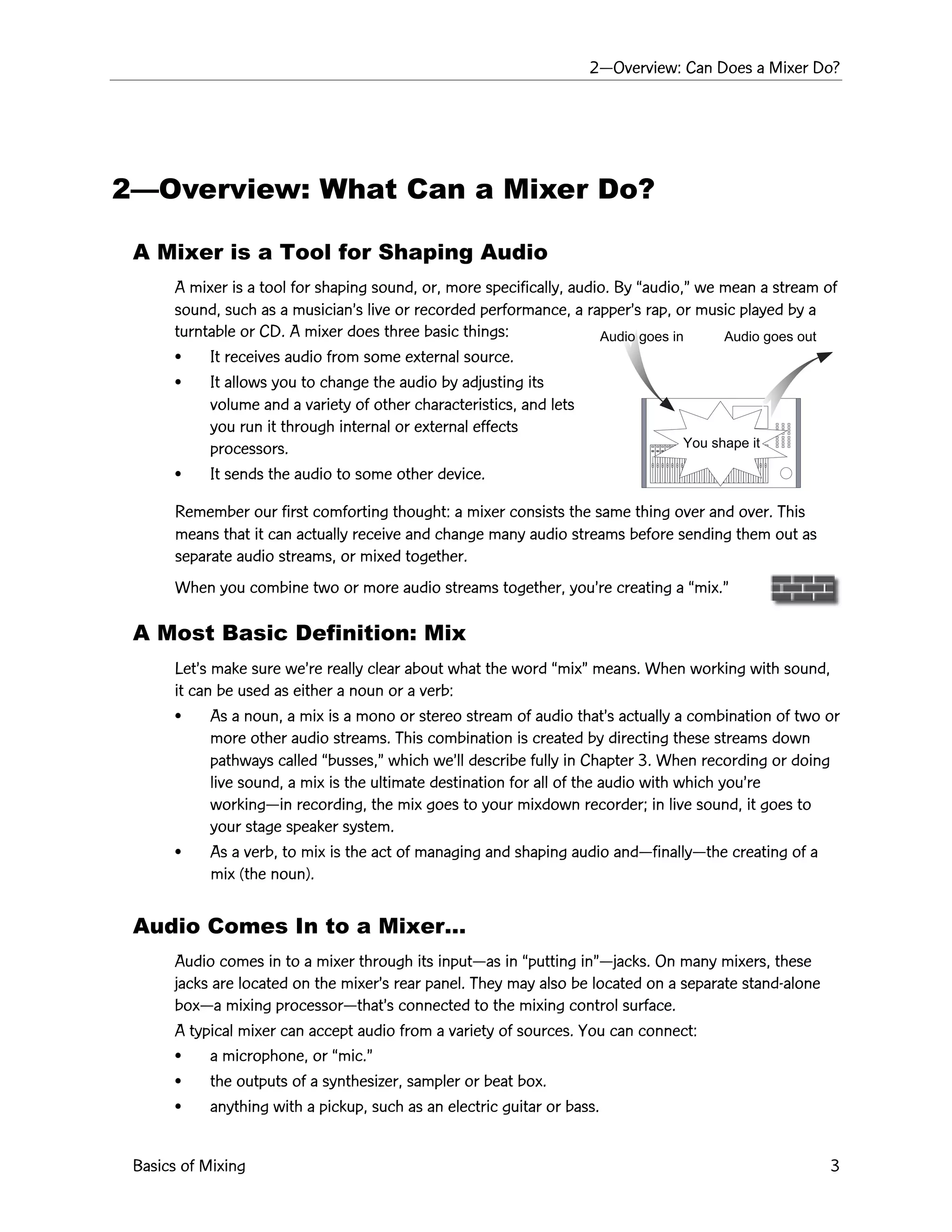 2ÑOverview: Can Does a Mixer Do?
Basics of Mixing 3
2ÑOverview: What Can a Mixer Do?
A Mixer is a Tool for Shaping Audio
A mixer is a tool for shaping sound, or, more specifically, audio. By Òaudio,Ó we mean a stream of
sound, such as a musicianÕs live or recorded performance, a rapperÕs rap, or music played by a
turntable or CD. A mixer does three basic things:
¥ It receives audio from some external source.
¥ It allows you to change the audio by adjusting its
volume and a variety of other characteristics, and lets
you run it through internal or external effects
processors.
¥ It sends the audio to some other device.
Remember our first comforting thought: a mixer consists the same thing over and over. This
means that it can actually receive and change many audio streams before sending them out as
separate audio streams, or mixed together.
When you combine two or more audio streams together, youÕre creating a Òmix.Ó
A Most Basic Definition: Mix
LetÕs make sure weÕre really clear about what the word ÒmixÓ means. When working with sound,
it can be used as either a noun or a verb:
¥ As a noun, a mix is a mono or stereo stream of audio thatÕs actually a combination of two or
more other audio streams. This combination is created by directing these streams down
pathways called Òbusses,Ó which weÕll describe fully in Chapter 3. When recording or doing
live sound, a mix is the ultimate destination for all of the audio with which youÕre
workingÑin recording, the mix goes to your mixdown recorder; in live sound, it goes to
your stage speaker system.
¥ As a verb, to mix is the act of managing and shaping audio andÑfinallyÑthe creating of a
mix (the noun).
Audio Comes In to a MixerÉ
Audio comes in to a mixer through its inputÑas in Òputting inÓÑjacks. On many mixers, these
jacks are located on the mixerÕs rear panel. They may also be located on a separate stand-alone
boxÑa mixing processorÑthatÕs connected to the mixing control surface.
A typical mixer can accept audio from a variety of sources. You can connect:
¥ a microphone, or Òmic.Ó
¥ the outputs of a synthesizer, sampler or beat box.
¥ anything with a pickup, such as an electric guitar or bass.
Audio goes in Audio goes out
You shape it
 