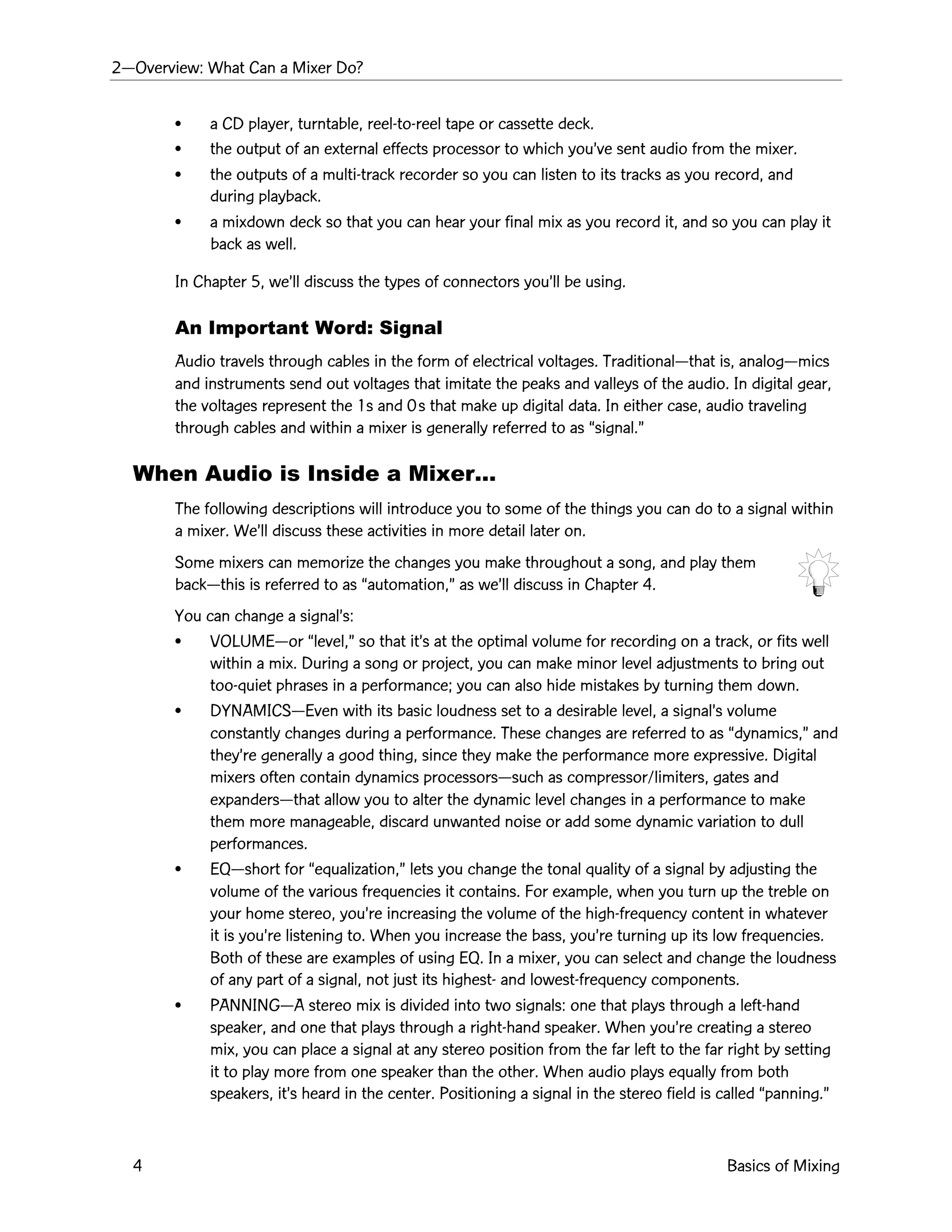 2ÑOverview: What Can a Mixer Do?
4 Basics of Mixing
¥ a CD player, turntable, reel-to-reel tape or cassette deck.
¥ the output of an external effects processor to which youÕve sent audio from the mixer.
¥ the outputs of a multi-track recorder so you can listen to its tracks as you record, and
during playback.
¥ a mixdown deck so that you can hear your final mix as you record it, and so you can play it
back as well.
In Chapter 5, weÕll discuss the types of connectors youÕll be using.
An Important Word: Signal
Audio travels through cables in the form of electrical voltages. TraditionalÑthat is, analogÑmics
and instruments send out voltages that imitate the peaks and valleys of the audio. In digital gear,
the voltages represent the 1s and 0s that make up digital data. In either case, audio traveling
through cables and within a mixer is generally referred to as Òsignal.Ó
When Audio is Inside a MixerÉ
The following descriptions will introduce you to some of the things you can do to a signal within
a mixer. WeÕll discuss these activities in more detail later on.
Some mixers can memorize the changes you make throughout a song, and play them
backÑthis is referred to as Òautomation,Ó as weÕll discuss in Chapter 4.
You can change a signalÕs:
¥ VOLUMEÑor Òlevel,Ó so that itÕs at the optimal volume for recording on a track, or fits well
within a mix. During a song or project, you can make minor level adjustments to bring out
too-quiet phrases in a performance; you can also hide mistakes by turning them down.
¥ DYNAMICSÑEven with its basic loudness set to a desirable level, a signalÕs volume
constantly changes during a performance. These changes are referred to as Òdynamics,Ó and
theyÕre generally a good thing, since they make the performance more expressive. Digital
mixers often contain dynamics processorsÑsuch as compressor/limiters, gates and
expandersÑthat allow you to alter the dynamic level changes in a performance to make
them more manageable, discard unwanted noise or add some dynamic variation to dull
performances.
¥ EQÑshort for Òequalization,Ó lets you change the tonal quality of a signal by adjusting the
volume of the various frequencies it contains. For example, when you turn up the treble on
your home stereo, youÕre increasing the volume of the high-frequency content in whatever
it is youÕre listening to. When you increase the bass, youÕre turning up its low frequencies.
Both of these are examples of using EQ. In a mixer, you can select and change the loudness
of any part of a signal, not just its highest- and lowest-frequency components.
¥ PANNINGÑA stereo mix is divided into two signals: one that plays through a left-hand
speaker, and one that plays through a right-hand speaker. When youÕre creating a stereo
mix, you can place a signal at any stereo position from the far left to the far right by setting
it to play more from one speaker than the other. When audio plays equally from both
speakers, itÕs heard in the center. Positioning a signal in the stereo field is called Òpanning.Ó
 
