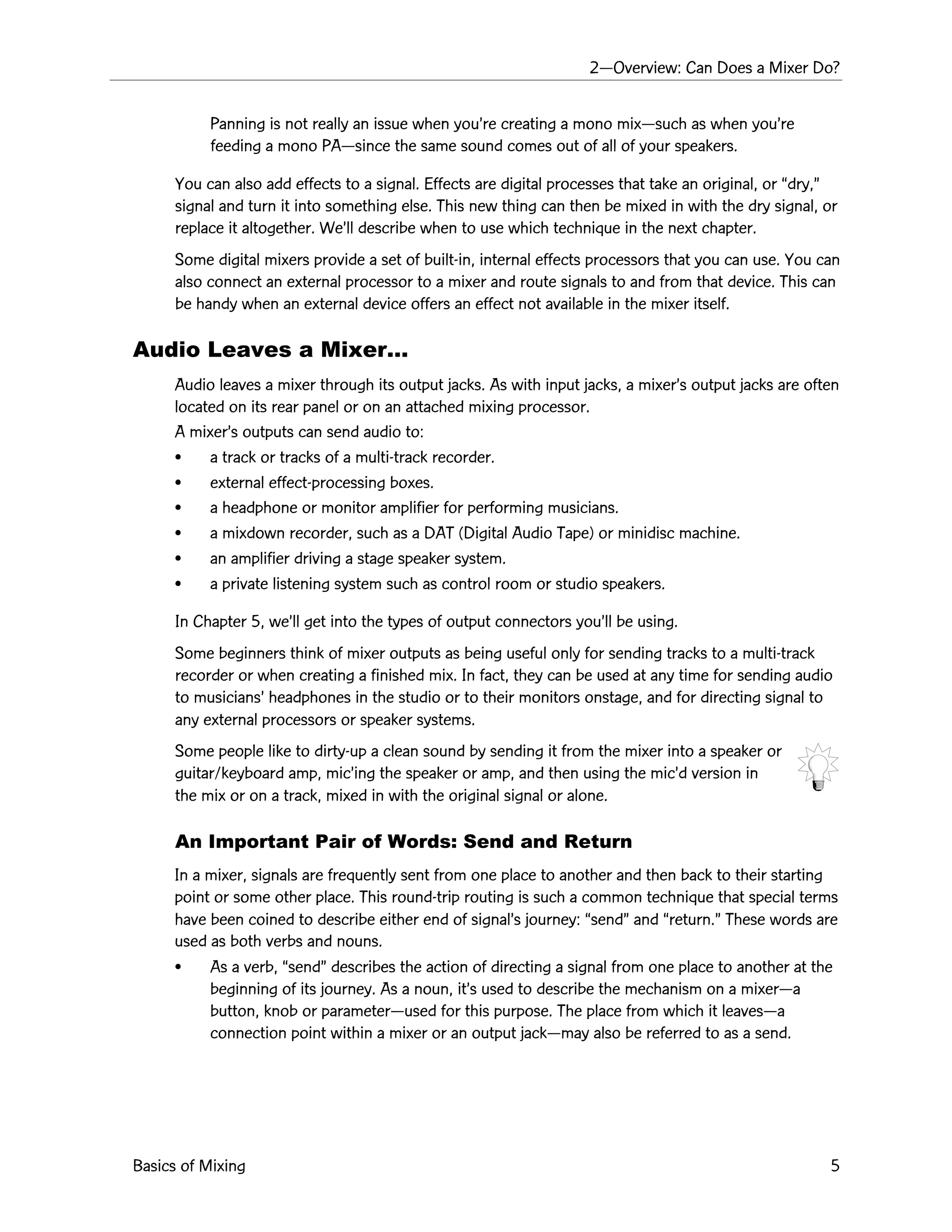 2ÑOverview: Can Does a Mixer Do?
Basics of Mixing 5
Panning is not really an issue when youÕre creating a mono mixÑsuch as when youÕre
feeding a mono PAÑsince the same sound comes out of all of your speakers.
You can also add effects to a signal. Effects are digital processes that take an original, or Òdry,Ó
signal and turn it into something else. This new thing can then be mixed in with the dry signal, or
replace it altogether. WeÕll describe when to use which technique in the next chapter.
Some digital mixers provide a set of built-in, internal effects processors that you can use. You can
also connect an external processor to a mixer and route signals to and from that device. This can
be handy when an external device offers an effect not available in the mixer itself.
Audio Leaves a MixerÉ
Audio leaves a mixer through its output jacks. As with input jacks, a mixerÕs output jacks are often
located on its rear panel or on an attached mixing processor.
A mixerÕs outputs can send audio to:
¥ a track or tracks of a multi-track recorder.
¥ external effect-processing boxes.
¥ a headphone or monitor amplifier for performing musicians.
¥ a mixdown recorder, such as a DAT (Digital Audio Tape) or minidisc machine.
¥ an amplifier driving a stage speaker system.
¥ a private listening system such as control room or studio speakers.
In Chapter 5, weÕll get into the types of output connectors youÕll be using.
Some beginners think of mixer outputs as being useful only for sending tracks to a multi-track
recorder or when creating a finished mix. In fact, they can be used at any time for sending audio
to musiciansÕ headphones in the studio or to their monitors onstage, and for directing signal to
any external processors or speaker systems.
Some people like to dirty-up a clean sound by sending it from the mixer into a speaker or
guitar/keyboard amp, micÕing the speaker or amp, and then using the micÕd version in
the mix or on a track, mixed in with the original signal or alone.
An Important Pair of Words: Send and Return
In a mixer, signals are frequently sent from one place to another and then back to their starting
point or some other place. This round-trip routing is such a common technique that special terms
have been coined to describe either end of signalÕs journey: ÒsendÓ and Òreturn.Ó These words are
used as both verbs and nouns.
¥ As a verb, ÒsendÓ describes the action of directing a signal from one place to another at the
beginning of its journey. As a noun, itÕs used to describe the mechanism on a mixerÑa
button, knob or parameterÑused for this purpose. The place from which it leavesÑa
connection point within a mixer or an output jackÑmay also be referred to as a send.
 