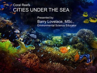 Keeping the Balance Right
Coral Reefs
CITIES UNDER THE SEA
Presented by:
Barry Lovelace, MSc.,
Environmental Science Educator
 