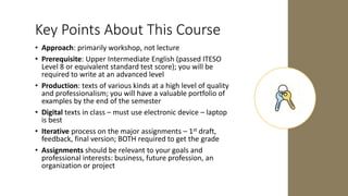 Key Points About This Course
• Approach: primarily workshop, not lecture
• Prerequisite: Upper Intermediate English (passed ITESO
Level 8 or equivalent standard test score); you will be
required to write at an advanced level
• Production: texts of various kinds at a high level of quality
and professionalism; you will have a valuable portfolio of
examples by the end of the semester
• Digital texts in class – must use electronic device – laptop
is best
• Iterative process on the major assignments – 1st draft,
feedback, final version; BOTH required to get the grade
• Assignments should be relevant to your goals and
professional interests: business, future profession, an
organization or project
 
