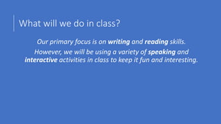 What will we do in class?
Our primary focus is on writing and reading skills.
However, we will be using a variety of speaking and
interactive activities in class to keep it fun and interesting.
 