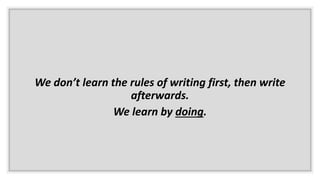 We don’t learn the rules of writing first, then write
afterwards.
We learn by doing.
 