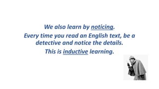 We also learn by noticing.
Every time you read an English text, be a
detective and notice the details.
This is inductive learning.
 