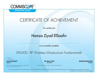 CERTIFICATE OF ACHIEVEMENT
This certifies that
Hamza Ziyad ElSaafin
has successfully completed
SP6500 - RF Wireless Infrastructure Fundamentals
James Donovan
Approval
8th March 2017
Date Issued
BF635819US201CS2
Certificate
BICSI Recognized Continuing Education Credits (CECs)
5 Event ID: OV-COMMS-IL-0317-1
This designation expires three (3) years from the date above
This is a training certificate. On its own, it does not infer or imply membership of the CommScope PartnerPRO™ Program or any other CommScope program. For further details visit www.commscope.com/PartnerPRO.
FM-106729-EN © 2017 CommScope, Inc. All rights reserved.
Powered by TCPDF (www.tcpdf.org)
 