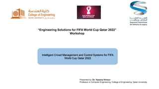 “Engineering Solutions for FIFA World Cup Qatar 2022”
Workshop
Intelligent Crowd Management and Control Systems for FIFA
World Cup Qatar 2022
Presented by: Dr. Yassine Himeur
Professor in Computer Engineering, College of Engineering, Qatar University
 