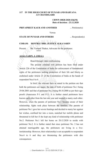 117 IN THE HIGH COURT OF PUNJAB AND HARYANA
AT CHANDIGARH
CRWP-10828-2020 (O&M)
Date of decision : 23.12.2020
PRIYAPREET KAUR AND ANOTHER ... Petitioner(s)
Versus
STATE OF PUNJAB AND OTHERS ... Respondent(s)
CORAM: HON'BLE MRS. JUSTICE ALKA SARIN
Present: Mr. Yashpal Thakur, Advocate for the petitioner.
****
ALKA SARIN, J. (ORAL)
Heard through video conferencing.
The present criminal writ petition has been filed under
Article 226 of the Constitution of India for enforcement of fundamental
rights of the petitioners seeking protection of their life and liberty as
enshrined under Article 21 of the Constitution of India at the hands of
respondent Nos.4 to 6.
In brief, the relevant facts as stated in the petition are that
both the petitioners are major, the date of birth of petitioner No.1 being
29.06.2001 and that of petitioner No.2 being 08.10.2000 as per their age-
proofs (Annexures P-1 and P-2). It is further stated petitioners have
known each other from the last one year and wanted to marry each other.
However, when the parents of petitioner No.1 became aware of their
relationship, fights took place between the families. The parents of
petitioner No.1 gave her severe beatings and decided to marry her against
her wishes, confined her into a room, snatched her mobile phone and
threatened to kill her if she kept any kind of relationship with petitioner
No.2. Petitioner No.1 left her home on 20.12.2020 to reside with
petitioner No.2. It is further stated that since petitioner No. 2 has not
attained marriageable age, the petitioners are living in a live-
inrelationship. However, their relationship is not acceptable to respondent
Nos.4 to 6 and they are threatening the petitioners with dire
consequences.
1 of 4
::: Downloaded on - 31-12-2020 04:37:26 :::
 