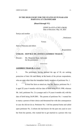 CRWP-4533-2021 -1-
IN THE HIGH COURT FOR THE STATES OF PUNJAB AND
HARYANA AT CHANDIGARH
(Heard through VC)
CRWP No.4533 of 2021 (O&M)
Date of Decision: May 18, 2021
Soniya and another
...Petitioners
Versus
State of Haryana and others
...Respondents
CORAM:- HON'BLE MS. JUSTICE JAISHREE THAKUR
Present:- Ms. Manpreet Kaur, Advocate
for the petitioners.
********
JAISHREE THAKUR, J. (Oral)
1. The petitioners, having attained the age of 18, are seeking
protection of their life and liberty at the hands of the private respondents,
who are none other than the immediate family members of petitioner No. 1.
2. In brief the facts as stated are, that Ms. Soniya, petitioner No. 1
is aged 22 years 4 months with her date of birth being 01.01.1998, whereas
Mr. Anil, petitioner No. 2 is younger and is 19 years 6 months old, with his
date of birth being 26.09.2001. The parents of petitioner No. 1 wanted her
to marry a person of their choice and threatened her with dire consequences
in case she did not do so. Petitioner No. 1 left her paternal home and called
upon petitioner No. 2 (whom she had known for the past one year) to save
her from her parents, who wanted her to get married to a person who was
1 of 6
::: Downloaded on - 21-05-2021 14:55:06 :::
 