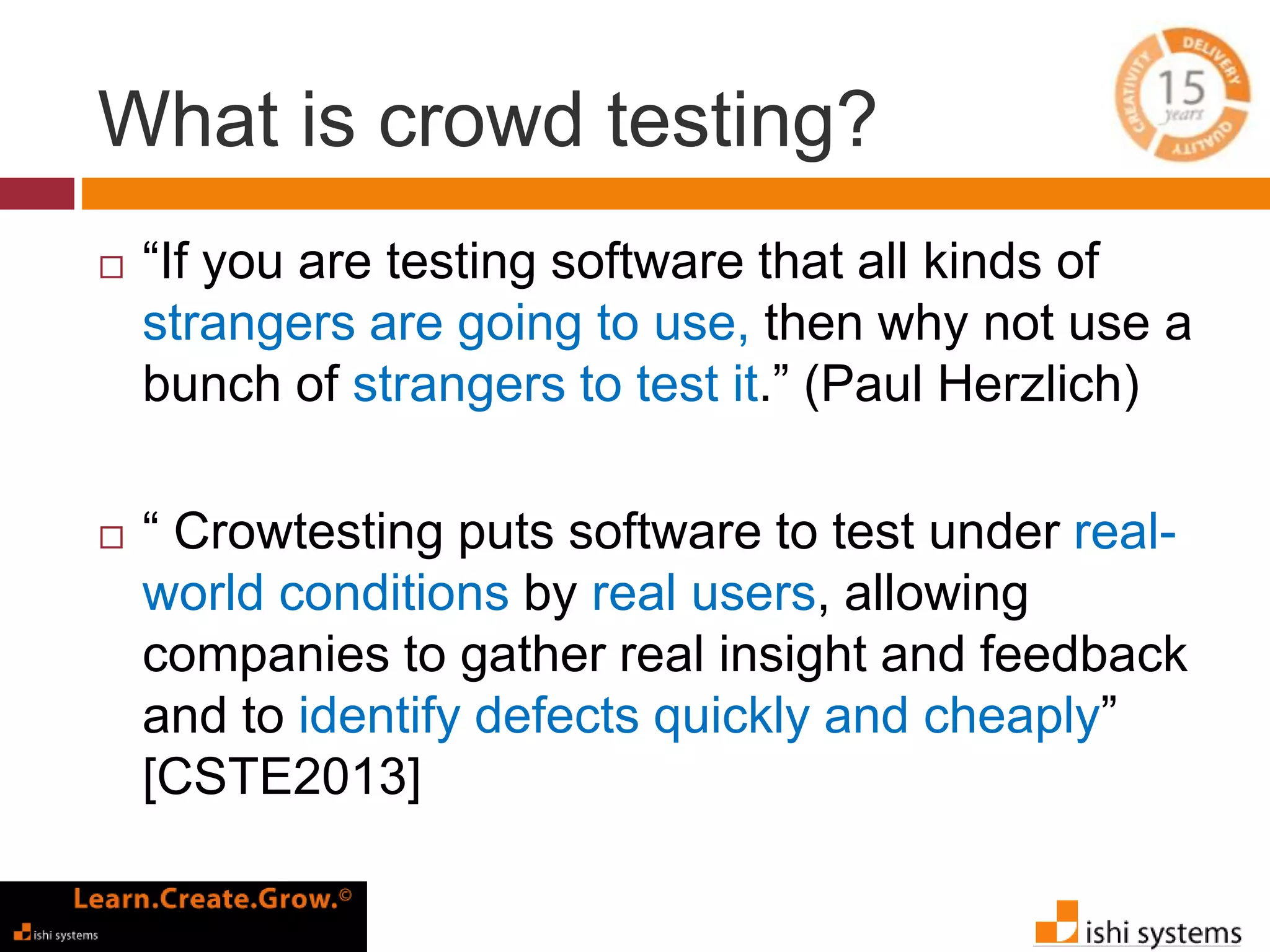 What is crowd testing? 
 “If you are testing software that all kinds of 
strangers are going to use, then why not use a 
bunch of strangers to test it.” (Paul Herzlich) 
 “ Crowtesting puts software to test under real-world 
conditions by real users, allowing 
companies to gather real insight and feedback 
and to identify defects quickly and cheaply” 
[CSTE2013] 
 
