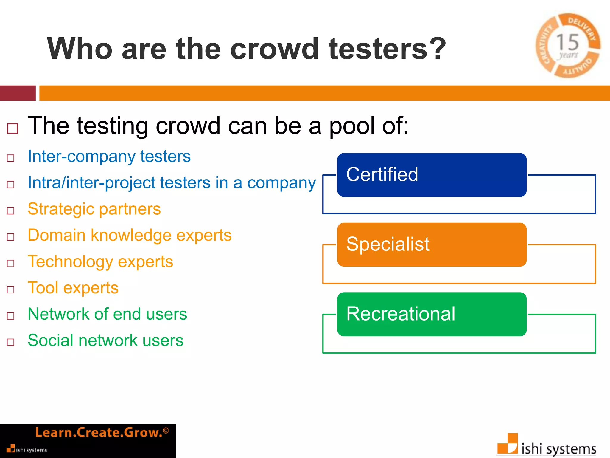 Who are the crowd testers? 
 The testing crowd can be a pool of: 
 Inter-company testers 
 Intra/inter-project testers in a company 
 Strategic partners 
 Domain knowledge experts 
 Technology experts 
 Tool experts 
 Network of end users 
 Social network users 
Certified 
Specialist 
Recreational 
 