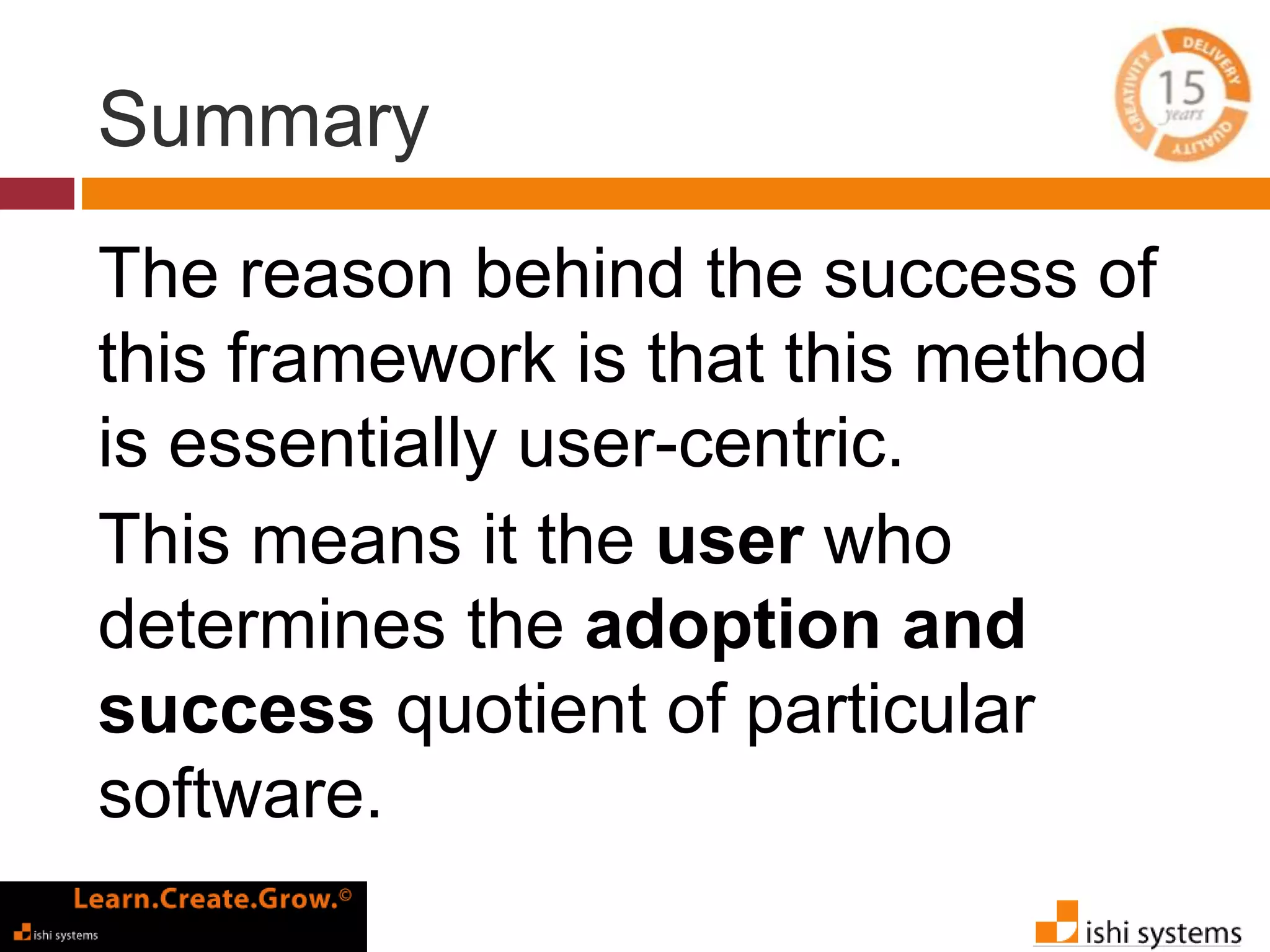Summary 
The reason behind the success of 
this framework is that this method 
is essentially user-centric. 
This means it the user who 
determines the adoption and 
success quotient of particular 
software. 
 