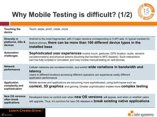 Why Mobile Testing is difficult? (1/2) 
Touching the 
device 
Touch, swipe, pinch, rotate, move 
Diversity in 
platforms, OSs & 
devices 
Android is the most fragmented, with 5 major versions corresponding to 9 API sets. In typical markets for 
feature phones, there can be more than 100 different device types in the 
installed base 
Automation 
challenges 
Sophisticated user experiences involve touch, gestures, GPS location, audio, sensors 
(accelerometers) and physical actions (touching the handset to NFC readers). Such interactions 
can't be fully scripted or simulated, and may involve manual testing on real devices 
Network 
performance 
Cellular networks are nondeterministic, and exhibit wide variations in bandwidth and 
latency. 
Users in different locations accessing different operators can experience vastly different 
application performance 
Application 
complexity and 
sophistication 
Mobile devices and applications are becoming more sophisticated, using techniques such as 
context, 3D graphics and gaming. Greater sophistication implies more complex testing 
New OS versions 
often break 
applications 
Developers have no control over when new OS versions will appear, and when or whether users 
will upgrade. Thus, it's common for new OS releases to break existing native applications 
 