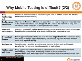 Why Mobile Testing is difficult? (2/2) 
New 
Technology 
risk 
Mobile is at the leading edge of new technologies, such as HTML5, that are not yet well-understood 
in terms of testing 
Performance 
variations 
There is a performance difference of greater than one order of magnitude across devices 
in the smartphone installed base. An app or HTML5 website that runs well on a top-end 
device may not be acceptable on a low-performance handset 
Operator 
intervention 
Operators may modify mobile Web content to optimize network performance so that desk-based 
testing may not show what a real world handset user experiences 
Contextual 
issues 
Mobile applications and websites are used in a wide range of contexts, which raises many 
new testing challenges. Applications dealing with critical or regulated data may demand 
much more rigorous testing 
Peripherals Smartphones are acquiring a growing range of add-on devices, such as Bluetooth 
peripherals, that are generally not accessible to testing tools 
Testing user 
opinions 
Many applications will be distributed via public app stores, where user reviews and 
attitudes play a large part in determining whether an app is downloaded. 
Understanding user reactions to an app and its store collateral before it's published may 
be valuable 
 