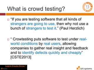 What is crowd testing? 
 “If you are testing software that all kinds of 
strangers are going to use, then why not use a 
bunch of strangers to test it.” (Paul Herzlich) 
 “ Crowtesting puts software to test under real-world 
conditions by real users, allowing 
companies to gather real insight and feedback 
and to identify defects quickly and cheaply” 
[CSTE2013] 
 
