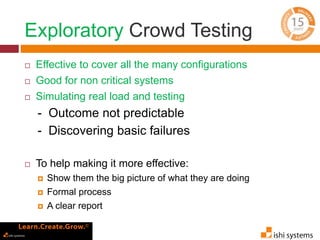 Exploratory Crowd Testing 
 Effective to cover all the many configurations 
 Good for non critical systems 
 Simulating real load and testing 
- Outcome not predictable 
- Discovering basic failures 
 To help making it more effective: 
 Show them the big picture of what they are doing 
 Formal process 
 A clear report 
 