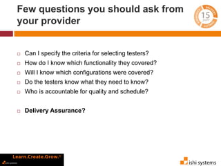Few questions you should ask from 
your provider 
 Can I specify the criteria for selecting testers? 
 How do I know which functionality they covered? 
 Will I know which configurations were covered? 
 Do the testers know what they need to know? 
 Who is accountable for quality and schedule? 
 Delivery Assurance? 
 