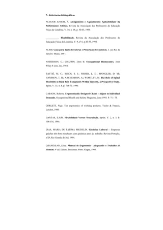 7 - Referências bibliográficas
ACHUOR JUNIOR, A. Alongamento e Aquecimento: Aplicabilidade da
Performance Atlética. Revista da Associação dos Professores de Educação
Física de Londrina. V. 10, n. 18, p. 50-65, 1995.
___________. Flexibilidade. Revista da Associação dos Professores de
Educação Física de Londrina. V. 9, nº 6, p.43-53, 1994.
ACSM. Guia para Teste de Esforço e Prescrição de Exercício. 3. ed. Rio de
Janeiro: Medsi, 1987.
ANDERSON, G.; CHAFFIN, Dom B. Occupational Biomecanics. Jonh
Wiley 8 sons, inc, 1984.
BATTIÉ, M. C.; BIGOS, S. J.; FISHER, L. D.; SPENGLER, D. M.;
HANSSON, T. H.; NACHEMSON, A.; WORTLEY, M. The Role of Spinal
Flexibility in Back Pain Complaints Within Industry, a Prospective Study.
Spine, V. 15, n. 8, p. 768-73. 1990.
CARSON, Roberta. Ergonomically Designed Chairs - Adjust to Individual
Demands. Occupational Health and Safetty Magazine, June 1993. P. 71 - 75.
CORLETT, Nige. The ergonomics of working postures. Taylor & Francis,
London, 1980.
DANTAS, E.H.M. Flexibilidade Versus Musculação. Sprint. V. 2, n. 3. P.
108-116, 1984.
DIAS, MARIA DE FATIMA MICHELIN. Ginástica Laboral – Empresas
gaúchas têm bons resultados com ginástica antes do trabalho. Revista Proteção,
nº29, Rio Grande do Sul, 1994.
GRANDJEAN, Etine. Manual de Ergonomia - Adaptando o Trabalho ao
Homem. 4ª ed. Editora Bookman. Porto Alegre, 1998.
 