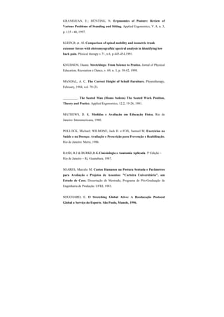 GRANDJEAN, E.; HÜNTING, N. Ergonomics of Posture: Review of
Various Problems of Standing and Sitting. Applied Ergonomics, V. 8, n. 3,
p. 135 - 40, 1997.
KLEIN,B. et. Al. Comparison of spinal mobility and isometric trunk
extensor forces with eletromyografhic spectral analysis in identifying low
back pain. Phisical therapy v.71, n.6, p.445-454,1991.
KNUDSON, Duane. Stretchings: From Science to Pratice. Jornal of Physical
Education, Recreation e Dance, v. 69, n. 3, p. 38-42, 1998.
MANDAL, A. C. The Correct Height of Scholl Furniture. Physiotherapy,
February, 1984, vol. 70 (2).
_________. The Seated Man (Homo Sedens) The Seated Work Position,
Theory and Pratice. Applied Ergonomics, 12.2, 19-26, 1981.
MATHEWS, D. K. Medidas e Avaliação em Educação Física. Rio de
Janeiro: Interamericana, 1980.
POLLOCK, Michael; WILMONE, Jack H. e FOX, Samuel M. Exercícios na
Saúde e na Doença: Avaliação e Prescrição para Prevenção e Reabilitação.
Rio de Janeiro: Mersi, 1986.
RASH, R.J & BURKE,R.K.Cinesiologia e Anatomia Aplicada. 5ª Edição –
Rio de Janeiro – Rj. Guanabara, 1987.
SOARES, Marcelo M. Custos Humanos na Postura Sentada e Parâmetros
para Avaliação e Projetos de Assentos: "Carteira Universitária", um
Estudo de Caso. Dissertação de Mestrado, Programa de Pós-Graduação de
Engenharia de Produção. UFRJ, 1983.
SOUCHARD, E. O Stretching Global Ativo: A Reeducação Postural
Global a Serviço do Esporte. São Paulo, Manole, 1996.
 