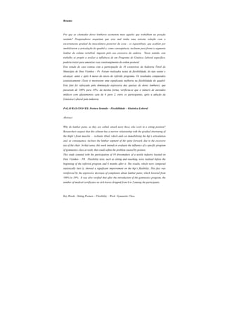 Resumo
Por que as chamadas dores lombares acometem mais aqueles que trabalham na posição
sentada? Pesquisadores suspeitam que esse mal tenha uma estreita relação com o
encurtamento gradual da musculatura posterior da coxa - os isquiotibiais, que acabam por
imobilizarem a articulação do quadril e, como conseqüência, inclinam para frente o segmento
lombar da coluna vertebral, imposto pelo uso excessivo da cadeira. Nesse sentido, este
trabalho se propôs a avaliar a influência de um Programa de Ginática Laboral específico,
poderia trazer para amenizar esse constrangimento de ordem postural.
Este estudo de caso contou com a participação de 10 costureiras da Indústria Têxtil do
Município de Dois Vizinhos - Pr. Foram realizados testes de flexibilidade, do tipo sentar e
alcançar, antes e após 6 meses do inicio do referido programa. Os resultados comparados
estatisticamente (Teste t) mostraram uma significante melhoria na flexibilidade do quadril.
Este fato foi reforçado pela diminuição expressiva das queixas de dores lombares, que
passaram de 100% para 10%; da mesma forma, verificou-se que o número de atestados
médicos com afastamentos caiu de 6 para 2, entre os participantes, após a adoção da
Ginástica Laboral pela indústria.
PALAVRAS CHAVES: Postura Sentada – Flexibilidade – Ginástica Laboral
Abstract
Why do lumbar pains, as they are called, attack more those who work in a sitting position?
Researchers suspect that this ailment has a narrow relationship with the gradual shortening of
the thigh’s front muscles – ischiatic tibial, which ends on immobilizing the hip’s articulation
and, as consequence, inclines the lumbar segment of the spine forward, due to the excessive
use of the chair. In that sense, this work intends to evaluate the influence of a specific program
of gymnastics class at work, that could soften the problem caused by posture.
This study counted with the participation of 10 dressmakers of a textile industry located on
Dois Vizinhos – PR. Flexibility tests, such as sitting and reaching, were realized before the
beginning of the referred program and 6 months after it. The results, which were compared
statistically (test t), showed a significant improvement on the hip’s flexibility. This fact was
reinforced by the expressive decrease of complaints about lumbar pains, which lowered from
100% to 10%. It was also verified that after the introduction of the gymnastics program, the
number of medical certificates on sick-leaves dropped from 6 to 2 among the participants.
Key Words : Sitting Posture – Flexibility – Work Gymnastic Class
 