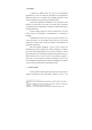 1. Introdução
A categoria da indústria têxtil, tem sido alvo de preocupações,
principalmente no setor de costura, por apresentarem uma organização de
trabalho que oferece risco a sua saúde, onde a lombalgia, representa 57% das
dores dos trabalhadores, que realizam suas atividades sentados1
.
Nos dias atuais, problema de lombalgia tem sido considerado um sério
problema na saúde pública, pois afetam uma grande parte da população
economicamente ativa, incapacitando-as temporária ou definitivamente para as
atividades profissionais.
A postura sentada, aliada com a falta de atividade física, é um fator
crucial na perca da flexibilidade e conseqüentemente no surgimento de
lombalgia.
O sedentarismo está associado ao estilo de vida atual do homem e com
o passar dos tempos o uso da tecnologia limitou ainda mais os movimentos
corporais do ser humano, onde os meios de transporte e eletrodomésticos são
os principais responsáveis2
.
Além das alterações fisiológicas, o ritmo de vida do homem tem
contribuído para sensíveis mudanças que refletem diretamente no cotidiano,
pois a partir da Revolução Industrial, com os avanços tecnológicos, a mão de
obra humana passou a ser substituída por máquinas, favorecendo para que o ser
humano adotasse cada vez mais um estilo de vida sedentária, passando a
maior parte da sua vida sentado, no trabalho, no transporte e em casa,3
o que
torna de fundamental importância para a saúde dos trabalhadores, em especial
o setor de costura da industria têxtil a realização deste estudo.
2. A Postura sentada
A postura sentada é definida como uma posição onde o peso corporal é
suportado principalmente pelas tuberosidades isquiáticas da pelve e seus
1
GRANDJEAN, Etine. Manual de Ergonomia-adaptando o trabalho ao homem. Porto Alegre,
1998.
2
POLLOCK, Michael et all. Exercícios na saúde e na doença: avaliação e prescrição para
prevenção e reabilitação. Rio de Janeiro: Mersi, 1986.
3
MANDAL, A.C. The correct height of scholl furniture. Physiotherapy, February, 1984.
 