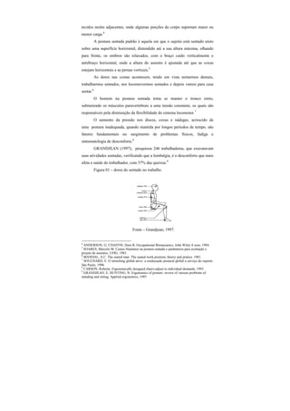tecidos moles adjacentes, onde algumas porções do corpo suportam maior ou
menor carga.4
A postura sentada padrão é aquela em que o sujeito está sentado ereto
sobre uma superfície horizontal, distendido até a sua altura máxima, olhando
para frente, os ombros são relaxados, com o braço caído verticalmente e
antebraço horizontal, onde a altura do assento é ajustada até que as coxas
estejam horizontais e as pernas verticais.5
As dores nas costas acontecem, tendo em vista sentarmos demais,
trabalharmos sentados, nos locomovermos sentados e depois vamos para casa
sentar.6
O homem na postura sentada tenta se manter o tronco ereto,
submetendo os músculos paravertebrais a uma tensão constante, os quais são
responsáveis pela diminuição da flexibilidade do sistema locomotor.7
O aumento da pressão nos discos, coxas e nádegas, acrescido de
uma postura inadequada, quando mantida por longos períodos de tempo, são
fatores fundamentais no surgimento de problemas físicos, fadiga e
sintomatologia de desconforto.8
GRANDJEAN (1997), pesquisou 246 trabalhadoras, que executavam
suas atividades sentadas, verificando que a lombalgia, é o desconforto que mais
afeta a saúde do trabalhador, com 57% das queixas.9
Figura 01 – dores do sentado no trabalho
Fonte – Grandjean, 1997.
4
ANDERSON, G; CHAFFIN, Dom B. Occupational Biomecanics. John Wiley 8 sons, 1984.
5
SOARES, Marcelo M. Custos Humanos na postura sentada e parâmetros para avaliação e
projeto de assentos, UFRJ, 1983.
6
MANDAL, A.C. The seated man. The seated work position, theory and pratice, 1981.
7
SOUCHARD, E. O stretching global ativo: a reeducação postural global a serviço do esporte.
São Paulo, 1996.
8
CARSON, Roberta. Ergonomically designed chairs-adjust to individual demands, 1993.
9
GRANDJEAN, E; HUNTING, N. Ergonomics of posture: review of various problems of
standing and sitting. Applied ergonomics, 1997.
 