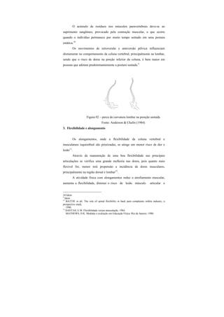 O acúmulo de resíduos nos músculos paravertebrais deve-se ao
suprimento sangüíneo, provocado pela contração muscular, o que ocorre
quando o indivíduo permanece por muito tempo sentado em uma postura
estática.10
Os movimentos de retroversão e anteversão pélvica influenciam
diretamente no comportamento da coluna vertebral, principalmente na lombar,
sendo que o risco de dores na porção inferior da coluna, é bem maior em
pessoas que adotam predominantemente a postura sentada.4
Figura 02 – perca da curvatura lombar na posição sentada
Fonte: Anderson & Chafin (1984)
3. Flexibilidade e alongamento
Os alongamentos, onde a flexibilidade da coluna vertebral e
musculatura isquiotibial são priorizadas, se atinge um menor risco de dor e
lesão11
.
Através da manutenção de uma boa flexibilidade nas principais
articulações se verifica uma grande melhoria nas dores, pois quanto mais
flexível for, menor terá propensão a incidência de dores musculares,
principalmente na região dorsal e lombar12
.
A atividade física com alongamentos reduz o atrofiamento muscular,
aumenta a flexibilidade, diminui o risco de lesão músculo articular e
10 Idem
4
Idem
11
BATTIÉ et all. The role of spinal flexibility in back pain complaints within industry, a
prospective study.
1990.
12
DANTAS, E.M. Flexibilidade versus musculação, 1984.
MATHEWS, D.K. Medidas e avaliação em Educação Física. Rio de Janeiro, 1980.
 
