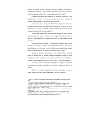 melhora a postura estática e dinâmica, onde nos ambientes de trabalho, o
alongamento estático é o mais indicado, pois diminui a tensão muscular e
pressão sangüínea, sendo de fácil execução e pouco risco de lesão13
.
Um bom alongamento deve ser lento até sentir um desconforto, e que
seja efetuado, no mínimo três vezes por semana, dentro de um programa de
ginástica laboral, para que a flexibilidade seja melhorada14
.
O teste de sentar e alcançar de Wells é um importante instrumento
avaliador da flexibilidade da região inferior da coluna lombar e da região
posterior da coxa, onde é registrada a distância máxima alcançada na posição
sentada, com uma flexão do tronco quadril15
.
A carência de flexibilidade, principalmente na região do tronco quadril,
está associada como sendo o maior risco para surgimento de dores lombares,
onde 80% das lombalgia são causadas pelos níveis de flexibilidade articular
reduzido16
.
O teste de sentar e alcançar é extremamente importante para o meio
esportivo e educacional, devido a sua alta reprodutividade na avaliação da
flexibilidade ao nível da coluna vertebral e dos músculos isquiotibiais, os quais
estão associados a maioria das queixas dolorosas na região lombar.17
A ginástica laboral compensatória é uma atividade física, realizada
dentro do próprio local de trabalho, durante o expediente, agindo de forma
terapêutica, visando compensar os músculos que foram mais fadigados no
trabalho, proporcionando um bem estar físico, mental e social ao trabalhador18
.
Na posição sentada, os músculos isquiotibiais e iliopsoas se encurtam,
ocasionando a acentuação da lordose, provocando o surgimento da dor na
coluna19
.
Quando os músculos isquiotibiais estiverem encurtados, a carga na
coluna vertebral, será bem maior, propiciando o inicio da lombalgia.20
13
ACHOUR JUNIOR. Alongamento e aquecimento: aplicabilidade da performance atlética,
1995.
14
KNUDSON, Duane. Stretchings:from science to pratice, 1998.
15
MATHEWS, Donald K. Medida e avaliação em Educação Física. Rio de Janeiro, 1996.
16
ACMS. Guia de teste de esforço e prescrição de exercício. Rio de Janeiro, 1987.
17
ACHOUR JUNIOR, A. Flexibilidade, Revista da Associação dos Professores de Educação
Física de Londrina. V. 9, N. 6, P. 43-52, 1994.
18
DIAS et al. Ginástica laboral-empresas gaúchas têm bons resultados com ginástica antes do
trabalho, 1994.
19
RASH, R.J. & BURKE, R. K. Cinesiologia e anatomia aplicada. Rio de Janeiro, 1987.
20
KLEIN, et all. Comparison of spinal mobility and isometric trunk extensor forces with
eletromyographic spectral analysis in didentifying low back pain, 1991.
 