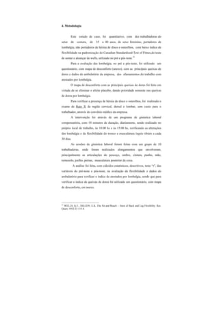 4. Metodologia
Este estudo de caso, foi quantitativo, com dez trabalhadoras do
setor de costura, de 35 a 40 anos, do sexo feminino, portadores de
lombalgia, não portadores de hérnia de disco e osteofitos, com baixo índice de
flexibilidade na padronização do Canadian Standardized Test of Fitnes,do teste
de sentar e alcançar de wells, utilizado no pré e pós teste.21
Para a avaliação das lombalgia, no pré e pós-teste, foi utilizado um
questionário, com mapa de desconforto (anexo), com as principais queixas de
dores e dados do ambulatório da empresa, dos afastamentos do trabalho com
atestados por lombalgia.
O mapa de desconforto com as principais queixas de dores foi feito em
virtude de se eliminar o efeito placebo, dando prioridade somente nas queixas
de dores por lombalgia.
Para verificar a presença de hérnia de disco e osteofitos, foi realizado o
exame de Raio X da região cervical, dorsal e lombar, sem custo para o
trabalhador, através do convênio médico da empresa.
A intervenção foi através de um programa de ginástica laboral
compensatória, com 10 minutos de duração, diariamente, sendo realizado no
próprio local de trabalho, às 10:00 hs e às 15:00 hs, verificando as alterações
das lombalgia e da flexibilidade do tronco e musculatura ísquio tibiais a cada
30 dias.
As sessões de ginástica laboral foram feitas com um grupo de 10
trabalhadoras, onde foram realizados alongamentos que envolveram,
principalmente as articulações do pescoço, ombro, cintura, punho, mão,
tornozelo, joelho, pernas, musculatura posterior da coxa.
A análise foi feita, com cálculos estatísticos, descritivos, teste “t”, das
variáveis do pré-teste e pós-teste, na avaliação da flexibilidade e dados do
ambulatório para verificar o índice de atestados por lombalgia, sendo que para
verificar o índice de queixas de dores foi utilizado um questionário, com mapa
de desconforto, em anexo.
21
WELLS, K.F., DILLON, E.K. The Sit and Reach – Atest of Back and Leg Flexibility. Res.
Quart, 1952:23:115-8.
 