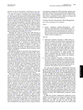 Ann Thorac Surg FERRARIS ET AL 953 
2011;91:944–82 STS BLOOD CONSERVATION REVISION 2011 
patients at risk for thrombotic complications (eg, coro-nary 
and carotid revascularization procedures) [39, 40]. 
A body of evidence, including four meta-analyses 
[41– 44], supports the preoperative administration of EPO 
to reduce the preoperative anemia in adults [45– 48] and 
children [49, 50] having autologous blood donation. Evi-dence 
for efficacy with the preoperative use of EPO in 
anemic patients (hemoglobin 13 g/dL) without autolo-gous 
predonation is less compelling, but still supportive. 
Most literature supporting the use of EPO to reduce 
preoperative anemia is anecdotal, but it does outline 
successful case reports in a handful of patients, particu-larly 
for Jehovah’s Witnesses, where the risk/benefit ratio 
may be particularly favorable [41, 51–57]. 
Although the safety of perioperative EPO therapy is 
incompletely understood, the risk for thromboembolic 
events must be weighed against the benefit of reduced 
transfusion. Erythropoietin is effective for the improve-ment 
of preoperative anemia, with the main side effect 
being hypertension. Of particular importance, adequate 
iron supplementation is required in conjunction with 
EPO to achieve the desired red blood cell response. A 
typical preoperative regimen of EPO is costly. Uncer-tainty 
still exists about the cost-effectiveness of EPO in 
patients undergoing autologous blood donation before 
cardiac procedures. 
Preoperative anemia is associated with operative mor-tality 
and morbidity in cardiac procedures [58]. There-fore, 
it is possible that EPO therapy for more than 1 week 
before operation may reduce adverse outcomes by aug-menting 
red cell mass in anemic patients treated with 
iron. This recommendation is based on limited evidence 
and consensus [59]. No large-scale safety studies exist in 
patients having cardiac procedures, so such use must be 
considered “off label’ and incompletely studied. In pa-tients 
with unstable angina, there is limited support for 
the use of preoperative EPO as these patients may be 
most prone to thrombotic complications. Preoperative 
interventions using EPO seem justified in elective pa-tients 
with diminished red cell mass because of the high 
risk of excessive blood transfusion in this subset. 
Still fewer objective data are available regarding the 
use of EPO to treat perioperative and postoperative 
anemia. Because the onset of action of the drug is 4 to 6 
days, it is necessary to administer EPO a few days in 
advance of operation, a luxury that is not always possible. 
Limited evidence and consensus supports the addition of 
EPO to patients expected to have a large blood loss 
during operation or who are anemic preoperatively [59]. 
Similar benefit occurs in off-pump procedures done in 
mildly anemic patients [59]. Other considerations for the 
use of EPO include situations in which endogenous EPO 
production is limited. For instance, beta-blockers sup-press 
endogenous EPO production [60], and surgical 
anemia decreases the cardioprotective effect of beta-blockade 
[61]. Additionally, cytokines stimulated by the 
inflammatory response associated with CPB limit pro-duction 
of EPO [62]. Perioperative renal ischemia may 
limit the production of EPO. Likewise, careful postoper-ative 
management may improve tissue oxygen delivery, 
and suppress endogenous EPO production despite post-operative 
anemia. Decreased perioperative EPO produc-tion 
favors a short preoperative course of EPO (a few 
days before operation) to treat reduced red blood cell 
volume in selected individual patients. 
b) Drugs Used for Intraoperative Blood Management 
DRUGS WITH ANTIFIBRINOLYTIC PROPERTIES 
Class I. 
1. Lysine analogues—epsilon-aminocaproic acid 
(Amicar) and tranexamic acid (Cyklokapron)—re-duce 
total blood loss and decrease the number of 
patients who require blood transfusion during car-diac 
procedures and are indicated for blood conser-vation. 
(Level of evidence A) 
Class III. 
1. High-dose aprotinin (Trasylol, 6 million KIU) re-duces 
the number of adult patients requiring blood 
transfusion, total blood loss, and reexploration in 
patients undergoing cardiac surgery but is not 
indicated for routine blood conservation because 
the risks outweigh the benefits. High-dose apro-tinin 
administration is associated with a 49% to 53% 
increased risk of 30-day death and 47% increased 
risk of renal dysfunction in adult patients. No 
similar controlled data are available for other pa-tient 
populations including infants and children. 
(Level of evidence A) 
2. Low-dose aprotinin (Trasylol, 1 million KIU) re-duces 
the number of adult patients requiring blood 
transfusion and total blood loss in patients having 
cardiac procedures, but risks outweigh the benefits 
and this drug dosage should not be used for low or 
moderate risk patients. (Level of evidence B) 
The wide-spread adoption of antifibrinolytic therapies 
for cardiac surgery stimulated concern over the safety and 
efficacy of these drugs [38, 63–69]. After the publication of 
the BART (Blood Conservation Using Antifibrinolytics) trial 
on May 14, 2008, the manufacturer of aprotinin (Bayer) 
informed the Food and Drug Administration (FDA) of their 
intent to remove all stocks of Trasylol (aprotinin) from 
hospitals and warehouses [38]. The BART study was the 
first large scale head-to-head trial comparing aprotinin with 
lysine analogs tranexamic acid and epsilon-aminocaproic 
acid reporting a significant increased risk of 30-day death 
among patients randomly assigned to aprotinin compared 
with lysine analogues (relative risk [RR] 1.53; 95% confi-dence 
interval [CI]: 1.06 to 2.22) [65]. As a result of recent 
randomized trials and supporting evidence from meta-analyses 
and postmarketing data from the FDA recommen-dations 
for drugs with antifibrinolytic properties require 
revision. 
In 2009, the Cochran collaborative updated its meta-analysis 
on aprotinin use in all types of surgery showing 
higher rates of death for aprotinin compared with 
tranexamic acid (RR 1.43; 95% CI: 0.98 to 2.08) and 
epsilon-aminocaproic acid (RR 1.49; 95% CI: 0.98 to 2.28) 
SPECIAL REPORT 
 