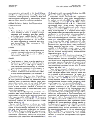 Ann Thorac Surg FERRARIS ET AL 955 
2011;91:944–82 STS BLOOD CONSERVATION REVISION 2011 
answers about the safety profile of this drug [81]. Large-scale 
head-to-head randomized trials and postmarketing 
surveillance identify potentially harmful side effects and 
this information is incomplete for lysine analogs, despite 
approval of these agents by regulatory organizations. 
c) Blood Derivatives Used for Blood Conservation 
PLASMA TRANSFUSION 
Class IIa. 
1. Plasma transfusion is reasonable in patients with 
serious bleeding in context of multiple or single 
coagulation factor deficiencies when safer fraction-ated 
products are not available. (Level of evidence B) 
2. For urgent warfarin reversal, administration of pro-thrombin 
complex concentrate (PCC) is preferred, 
but plasma transfusion is reasonable when ade-quate 
levels of Factor VII are not present in PCC. 
(Level of evidence B) 
Class IIb. 
1. Transfusion of plasma may be considered as part of 
a massive transfusion algorithm in bleeding pa-tients 
requiring substantial amounts of red-blood 
cells. (Level of evidence B) 
Class III. 
1. Prophylactic use of plasma in cardiac operations in 
the absence of coagulopathy is not indicated, does 
not reduce blood loss and exposes patients to 
unnecessary risks and complications of allogeneic 
blood component transfusion. (Level of evidence A) 
2. Plasma is not indicated for warfarin reversal or 
treatment of elevated international normalized ra-tio 
in the absence of bleeding. (Level of evidence A) 
Plasma transfusions share many of the risks and com-plications 
associated with RBC transfusions. Some risks 
of blood product transfusion (eg, transfusion-related 
acute lung injury) are specifically linked to plasma trans-fusions. 
Moreover, the same cost and logistic challenges 
faced by other blood components plague plasma trans-fusions 
as well. Therefore, reduction or avoidance of 
plasma transfusions should be among objectives of blood 
conservation strategies. 
Similar to other blood components, substantial varia-tions 
exist in the plasma transfusion practices in general 
and specifically in cardiac surgery, with many centers not 
following any available guidelines [82, 83]. Conversely, 
available guidelines are dated and often based on limited 
low-quality evidence and do not specifically address 
cardiac surgery [84, 85]. 
Current clinical indications for plasma are mainly 
limited to serious bleeding or surgical procedures in the 
context of multiple or single coagulation factor deficien-cies 
when safer fractionated products are not available 
[85– 87]. Factor deficiencies that justify plasma transfu-sion 
can be congenital, acquired, dilutional, or due to 
consumption (disseminated intravascular coagulation), 
but usually occur in the presence of serious bleeding [84, 
87]. In patients with microvascular bleeding after CPB, 
plasma may limit coagulopathy [88]. 
Prothrombin complex concentrate (PCC) is preferred 
for reversing warfarin. Plasma should not be considered 
for warfarin reversal unless PCC is not available and/or 
severe bleeding is present [89 –91]. The PCC contains 
relatively high levels of factors II, IX, and X, and in some 
preparations, factor VII (see below). Compared with 
plasma, PCC is administered in much smaller volumes 
without consideration of blood groups, is free of many 
safety issues of plasma as an allogeneic blood compo-nent, 
and acts faster. Recent evidence suggests that PCC 
can be used in bleeding patients without coagulopathy, 
but more evidence is needed to establish this as an 
indication in bleeding patients undergoing cardiac oper-ations 
[92]. Prothrombin complex concentrate poses 
some thrombotic risks, usually in patients with other 
prothrombotic risk factors [93]. Information regarding 
thrombotic risks in patients having cardiac operations is 
lacking. It should be noted that current PCC preparations 
available in the United States contain reduced or negli-gible 
amounts of factor VII compared with the PCC units 
available in Europe possibly reducing their effectiveness 
in warfarin reversal [94, 95]. 
Approximately one fifth of patients undergoing CPB 
have an inadequate response to heparin, a condition 
known as heparin resistance. Fresh frozen plasma (FFP) 
may be used to treat heparin resistance, but antithrombin 
concentrate is preferred since there is reduced risk of 
transmitting infections and other blood complications 
and antithrombin concentrate does not result in volume 
overload (see below) [96]. 
Plasma units are commonly included in massive transfu-sion 
protocols. Although some studies indicate better out-comes 
with higher FFP:RBC ratios, conflicting reports exist 
on the benefits of FFP in this context. The presence of a 
survival bias resulting in apparent beneficial effect of FFP 
cannot be ruled out [97–100]. Plasma is not useful for 
volume expansion, plasma exchange (with possible excep-tion 
of thrombotic thrombocytopenic purpura), or correc-tion 
of coagulopathy in the absence of bleeding [85]. 
Available evidence does not support prophylactic use 
of plasma transfusion as part of blood conservation 
strategies, in the absence of the above evidence-based 
indications. A systemic review of six clinical trials includ-ing 
a total of 363 patients undergoing cardiac procedures 
showed no improvement in blood conservation with 
prophylactic use of plasma [101]. Importantly, significant 
heterogeneity exists in the studies included in this anal-ysis. 
Differences in controls used for these studies and in 
the type of plasma included in the experimental groups 
(allogeneic FFP versus autologous plasma) account for 
this heterogeneity. Another review identified seven ad-ditional 
randomized trials of FFP used in cardiovascular 
procedures (including pediatric operations), and found 
no association between use of FFP and reduced surgical 
blood loss [102]. These reviews contain several method-ological 
limitations, but constitute the only available 
evidence to address the use of plasma in cardiac proce-dures 
[102]. 
SPECIAL REPORT 
 