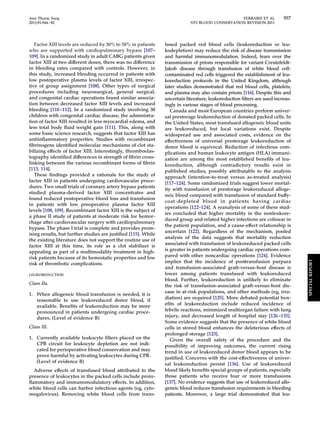 Ann Thorac Surg FERRARIS ET AL 957 
2011;91:944–82 STS BLOOD CONSERVATION REVISION 2011 
Factor XIII levels are reduced by 30% to 50% in patients 
who are supported with cardiopulmonary bypass [107– 
109]. In a randomized study in adult CABG patients given 
factor XIII at two different doses, there was no difference 
in bleeding rates compared with controls. However, in 
this study, increased bleeding occurred in patients with 
low postoperative plasma levels of factor XIII, irrespec-tive 
of group assignment [108]. Other types of surgical 
procedures including neurosurgical, general surgical, 
and congenital cardiac operations found similar associa-tion 
between decreased factor XIII levels and increased 
bleeding [110 –112]. In a randomized study involving 30 
children with congenital cardiac disease, the administra-tion 
of factor XIII resulted in less myocardial edema, and 
less total body fluid weight gain [111]. This, along with 
some basic science research, suggests that factor XIII has 
antiinflammatory properties. Studies with recombinant 
fibrinogens identified molecular mechanisms of clot sta-bilizing 
effects of factor XIII. Interestingly, thromboelas-tography 
identified differences in strength of fibrin cross-linking 
between the various recombinant forms of fibrin 
[113, 114]. 
These findings provided a rationale for the study of 
factor XIII in patients undergoing cardiovascular proce-dures. 
Two small trials of coronary artery bypass patients 
studied plasma-derived factor XIII concentrates and 
found reduced postoperative blood loss and transfusion 
in patients with low preoperative plasma factor XIII 
levels [108, 109]. Recombinant factor XIII is the subject of 
a phase II study of patients at moderate risk for hemor-rhage 
after cardiovascular surgery with cardiopulmonary 
bypass. The phase I trial is complete and provides prom-ising 
results, but further studies are justified [115]. While 
the existing literature does not support the routine use of 
factor XIII at this time, its role as a clot stabilizer is 
appealing as part of a multimodality treatment in high-risk 
patients because of its hemostatic properties and low 
risk of thrombotic complications. 
LEUKOREDUCTION 
Class IIa. 
1. When allogeneic blood transfusion is needed, it is 
reasonable to use leukoreduced donor blood, if 
available. Benefits of leukoreduction may be more 
pronounced in patients undergoing cardiac proce-dures. 
(Level of evidence B) 
Class III. 
1. Currently available leukocyte filters placed on the 
CPB circuit for leukocyte depletion are not indi-cated 
for perioperative blood conservation and may 
prove harmful by activating leukocytes during CPB. 
(Level of evidence B) 
Adverse effects of transfused blood attributed to the 
presence of leukocytes in the packed cells include proin-flammatory 
and immunomodulatory effects. In addition, 
white blood cells can harbor infectious agents (eg, cyto-megalovirus). 
Removing white blood cells from trans-fused 
packed red blood cells (leukoreduction or leu-kodepletion) 
may reduce the risk of disease transmission 
and harmful immunomodulation. Indeed, fears over the 
transmission of prions responsible for variant Creutzfeldt- 
Jakob disease through transfusion of white blood cell-contaminated 
red cells triggered the establishment of leu-koreduction 
protocols in the United Kingdom, although 
later studies demonstrated that red blood cells, platelets, 
and plasma may also contain prions [116]. Despite this and 
uncertain literature, leukoreduction filters are used increas-ingly 
in various stages of blood processing. 
Canada and most European countries perform univer-sal 
prestorage leukoreduction of donated packed cells. In 
the United States, most transfused allogeneic blood units 
are leukoreduced, but local variations exist. Despite 
widespread use and associated costs, evidence on the 
effectiveness of universal prestorage leukoreduction of 
donor blood is equivocal. Reduction of infectious com-plications 
and human leukocyte antigen (HLA) immuni-zation 
are among the most established benefits of leu-koreduction, 
although contradictory results exist in 
published studies, possibly attributable to the analysis 
approach (intention-to-treat versus as-treated analysis) 
[117–124]. Some randomized trials suggest lower mortal-ity 
with transfusion of prestorage leukoreduced alloge-neic 
blood compared with transfusion of standard buffy-coat- 
depleted blood in patients having cardiac 
operations [122–124]. A reanalysis of some of these stud-ies 
concluded that higher mortality in the nonleukore-duced 
group and related higher infections are colinear in 
the patient population, and a cause-effect relationship is 
uncertain [122]. Regardless of the mechanism, pooled 
analysis of the data suggests that mortality reduction 
associated with transfusion of leukoreduced packed cells 
is greater in patients undergoing cardiac operations com-pared 
with other noncardiac operations [124]. Evidence 
implies that the incidence of posttransfusion purpura 
and transfusion-associated graft-versus-host disease is 
lower among patients transfused with leukoreduced 
blood. Further, leukoreduction is unlikely to eliminate 
the risk of transfusion-associated graft-versus-host dis-ease 
in at-risk populations, and other methods (eg, irra-diation) 
are required [125]. More debated potential ben-efits 
of leukoreduction include reduced incidence of 
febrile reactions, minimized multiorgan failure with lung 
injury, and decreased length of hospital stay [126 –135]. 
Some evidence suggests that the presence of white blood 
cells in stored blood enhances the deleterious effects of 
prolonged storage [123]. 
Given the overall safety of the procedure and the 
possibility of improving outcomes, the current rising 
trend in use of leukoreduced donor blood appears to be 
justified. Concerns with the cost-effectiveness of univer-sal 
leukoreduction persist [136]. Use of leukoreduced 
blood likely benefits special groups of patients, especially 
those patients who receive four or more transfusions 
[137]. No evidence suggests that use of leukoreduced allo-geneic 
blood reduces transfusion requirements in bleeding 
patients. Moreover, a large trial demonstrated that leu- 
SPECIAL REPORT 
 