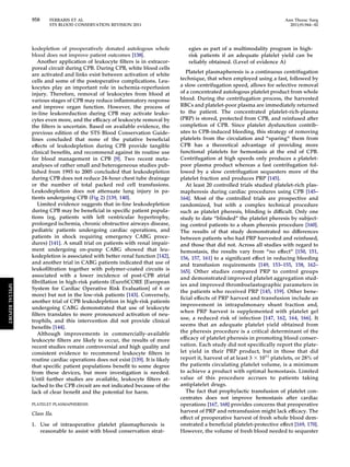 958 FERRARIS ET AL Ann Thorac Surg 
STS BLOOD CONSERVATION REVISION 2011 2011;91:944–82 
kodepletion of preoperatively donated autologous whole 
blood does not improve patient outcomes [138]. 
Another application of leukocyte filters is in extracor-poreal 
circuit during CPB. During CPB, white blood cells 
are activated and links exist between activation of white 
cells and some of the postoperative complications. Leu-kocytes 
play an important role in ischemia-reperfusion 
injury. Therefore, removal of leukocytes from blood at 
various stages of CPB may reduce inflammatory response 
and improve organ function. However, the process of 
in-line leukoreduction during CPB may activate leuko-cytes 
even more, and the efficacy of leukocyte removal by 
the filters is uncertain. Based on available evidence, the 
previous edition of the STS Blood Conservation Guide-lines 
concluded that none of the putative beneficial 
effects of leukodepletion during CPB provide tangible 
clinical benefits, and recommend against its routine use 
for blood management in CPB [9]. Two recent meta-analyses 
of rather small and heterogeneous studies pub-lished 
from 1993 to 2005 concluded that leukodepletion 
during CPB does not reduce 24-hour chest tube drainage 
or the number of total packed red cell transfusions. 
Leukodepletion does not attenuate lung injury in pa-tients 
undergoing CPB (Fig 2) [139, 140]. 
Limited evidence suggests that in-line leukodepletion 
during CPB may be beneficial in specific patient popula-tions 
(eg, patients with left ventricular hypertrophy, 
prolonged ischemia, chronic obstructive airways disease, 
pediatric patients undergoing cardiac operations, and 
patients in shock requiring emergency CABG proce-dures) 
[141]. A small trial on patients with renal impair-ment 
undergoing on-pump CABG showed that leu-kodepletion 
is associated with better renal function [142], 
and another trial in CABG patients indicated that use of 
leukofiltration together with polymer-coated circuits is 
associated with a lower incidence of post-CPB atrial 
fibrillation in high-risk patients (EuroSCORE [European 
System for Cardiac Operative Risk Evaluation] of 6 or 
more) but not in the low-risk patients [143]. Conversely, 
another trial of CPB leukodepletion in high-risk patients 
undergoing CABG demonstrated that use of leukocyte 
filters translates to more pronounced activation of neu-trophils, 
and this intervention did not provide clinical 
benefits [144]. 
Although improvements in commercially-available 
leukocyte filters are likely to occur, the results of more 
recent studies remain controversial and high quality and 
consistent evidence to recommend leukocyte filters in 
routine cardiac operations does not exist [139]. It is likely 
that specific patient populations benefit to some degree 
from these devices, but more investigation is needed. 
Until further studies are available, leukocyte filters at-tached 
to the CPB circuit are not indicated because of the 
lack of clear benefit and the potential for harm. 
PLATELET PLASMAPHERESIS 
Class IIa. 
1. Use of intraoperative platelet plasmapheresis is 
reasonable to assist with blood conservation strat-egies 
as part of a multimodality program in high-risk 
patients if an adequate platelet yield can be 
reliably obtained. (Level of evidence A) 
Platelet plasmapheresis is a continuous centrifugation 
technique, that when employed using a fast, followed by 
a slow centrifugation speed, allows for selective removal 
of a concentrated autologous platelet product from whole 
blood. During the centrifugation process, the harvested 
RBCs and platelet-poor plasma are immediately returned 
to the patient. The concentrated platelet-rich-plasma 
(PRP) is stored, protected from CPB, and reinfused after 
completion of CPB. Since platelet dysfunction contrib-utes 
to CPB-induced bleeding, this strategy of removing 
platelets from the circulation and “sparing” them from 
CPB has a theoretical advantage of providing more 
functional platelets for hemostasis at the end of CPB. 
Centrifugation at high speeds only produces a platelet-poor 
plasma product whereas a fast centrifugation fol-lowed 
by a slow centrifugation sequesters more of the 
platelet fraction and produces PRP [145]. 
At least 20 controlled trials studied platelet-rich plas-mapheresis 
during cardiac procedures using CPB [145– 
164]. Most of the controlled trials are prospective and 
randomized, but with a complex technical procedure 
such as platelet pheresis, blinding is difficult. Only one 
study to date “blinded” the platelet pheresis by subject-ing 
control patients to a sham pheresis procedure [160]. 
The results of that study demonstrated no differences 
between patients who had PRP harvested and reinfused, 
and those that did not. Across all studies with regard to 
hemostasis, the results vary from “no effect” [150, 151, 
156, 157, 161] to a significant effect in reducing bleeding 
and transfusion requirements [149, 153–155, 158, 162– 
165]. Other studies compared PRP to control groups 
and demonstrated improved platelet aggregation stud-ies 
and improved thromboelastographic parameters in 
the patients who received PRP [145, 159]. Other bene-ficial 
effects of PRP harvest and transfusion include an 
improvement in intrapulmonary shunt fraction and, 
when PRP harvest is supplemented with platelet gel 
use, a reduced risk of infection [147, 162, 164, 166]. It 
seems that an adequate platelet yield obtained from 
the pheresis procedure is a critical determinant of the 
efficacy of platelet pheresis in promoting blood conser-vation. 
Each study did not specifically report the plate-let 
yield in their PRP product, but in those that did 
report it, harvest of at least 3  1011 platelets, or 28% of 
the patients circulating platelet volume, is a minimum 
to achieve a product with optimal hemostasis. Limited 
value of this procedure accrues to patients taking 
antiplatelet drugs. 
The fact that prophylactic transfusion of platelet con-centrates 
does not improve hemostasis after cardiac 
operations [167, 168] provides concerns that preoperative 
harvest of PRP and retransfusion might lack efficacy. The 
effect of preoperative harvest of fresh whole blood dem-onstrated 
a beneficial platelet-protective effect [169, 170]. 
However, the volume of fresh blood needed to sequester 
SPECIAL REPORT 
 