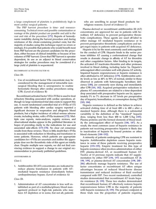 Ann Thorac Surg FERRARIS ET AL 959 
2011;91:944–82 STS BLOOD CONSERVATION REVISION 2011 
a large complement of platelets is prohibitively high in 
most cardiac surgical patients. 
The PRP harvest procedure is time- and resource-consuming. 
Technical errors and possible contamination or 
wastage of the platelet product are possible and add to the 
cost and risk of the procedure [171]. Reports of hemody-namic 
instability during the harvest procedure and during 
reinfusion of the citrate-containing product exist, but the 
majority of studies using this technique report no errors or 
mishaps. It is possible that patients who would benefit most 
from PRP harvest are the poorest candidates for the proce-dure, 
either because of clinical instability or because of low 
volumes of PRP harvest. Given that PRP harvest is operator 
dependent, its use as an adjunct to blood conservation 
strategies for cardiac procedures may be considered if a 
large yield of platelets is sequestered. 
RECOMBINANT ACTIVATED FACTOR VII 
Class IIb. 
1. Use of recombinant factor VIIa concentrate may be 
considered for the management of intractable non-surgical 
bleeding that is unresponsive to routine 
hemostatic therapy after cardiac procedures using 
CPB. (Level of evidence B) 
Recombinant activated factor VII (r-FVIIa) is used to treat 
refractory bleeding associated with cardiac operations, al-though 
no large randomized trial data exists to support this 
use. A recent randomized controlled trial of r-FVIIa of 172 
patients with bleeding after cardiac surgery reported a 
significant decrease in reoperation and allogeneic blood 
products, but a higher incidence of critical serious adverse 
events, including stroke, with r-FVIIa treatment [172]. Mul-tiple 
case reports, meta-analyses, registry reviews, and 
observational studies appear in the published literature in 
hopes of providing clarity to the indications for use and 
associated side-effects [173–178]. No clear cut consensus 
results from these reviews. There is little doubt that r-FVIIa 
is associated with reduction in bleeding and transfusion in 
some patients. However, which patients are appropriate 
candidates for r-FVIIa are uncertain and neither the appro-priate 
dose nor the thrombotic risks of this agent are totally 
clear. Despite multiple new reports, we did not find con-vincing 
evidence to support a change to our original rec-ommendation 
in previously published guidelines. 
ANTITHROMBIN III 
Class I. 
1. Antithrombin III (AT) concentrates are indicated to 
reduce plasma transfusion in patients with AT-mediated 
heparin resistance immediately before 
cardiopulmonary bypass. (Level of evidence A) 
Class IIb. 
1. Administration of AT concentrates is less well es-tablished 
as part of a multidisciplinary blood man-agement 
protocol in high-risk patients who may 
have AT depletion or in some, but not all, patients 
who are unwilling to accept blood products for 
religious reasons. (Level of evidence C) 
Plasma-derived or recombinant antithrombin III (AT) 
concentrates are approved for use in patients with he-reditary 
AT deficiency to prevent perioperative throm-botic 
complications. These agents are used off-label to 
either manage AT mediated heparin resistance or to 
prevent perioperative thrombotic complications and tar-get 
organ injury in patients with acquired AT deficiency. 
Heparin is by far the most commonly used anticoagulant 
for the conduct of CPB. Heparin binds to the serine pro-tease 
inhibitor AT causing a conformational change that 
results in dramatic change in affinity of AT for thrombin 
and other coagulation factors. After binding to its targets, 
the activated AT inactivates thrombin and other proteases 
involved in blood clotting, including factor Xa. Heparin’s 
anticoagulant effect correlates well with plasma AT activity. 
Impaired heparin responsiveness or heparin resistance is 
often attributed to AT deficiency [179]. Antithrombin activ-ity 
levels as low as 40% to 50% of normal, similar to those 
observed in patients with heterozygotic hereditary defi-ciency 
[180], are commonly seen during and immediately 
after CPB [181, 182]. Acquired perioperative reductions in 
plasma AT concentrations are related to a time-dependent 
drop associated with preoperative heparin use (ie, approx-imately 
5% to 7% decrease in AT levels per preoperative 
day of heparin), hemodilution, or consumption during CPB 
[183, 184]. 
Heparin resistance is defined as the failure to achieve 
activated clotting time of at least 400 s to 480 s after a 
standard heparin dose, although there is a substantial 
variability in the definition of the “standard” heparin 
dose, ranging from less than 400 to 1,200 U/kg [185]. 
Plasma proteins and the formed elements of blood mod-ify 
the anticoagulant effect of heparin [186, 187]. As a 
result, the most common cause of heparin resistance in 
patients not receiving preoperative heparin is likely due 
to inactivation of heparin by bound proteins or other 
blood elements [188 –192]. 
A minority of patients undergoing CPB are resistant to 
heparin. Antithrombin depletion causes heparin resis-tance 
in some of these patients receiving preoperative 
heparin [193–195]. Empiric treatment for this type of 
heparin resistance often involves administration of either 
FFP, plasma-derived AT, or recombinant human AT. 
Twelve of 13 previous reports indicate that AT supple-mentation 
by either FFP [196, 197] recombinant AT [8, 
198, 199], or plasma-derived AT concentrates [198, 200– 
206] effectively manage heparin resistance. The use of 
factor concentrates or recombinant AT offers unique 
advantages because of reduced blood-borne disease 
transmission and reduced incidence of fluid overload 
compared with FFP. Two recent randomized, controlled 
studies demonstrated that recombinant AT treats hepa-rin 
resistance [8, 199]. These two studies demonstrated 
that recombinant human AT effectively restores heparin 
responsiveness before CPB in the majority of patients 
with heparin resistance [8, 199]. The primary endpoint of 
these trials was the proportion of patients requiring 
SPECIAL REPORT 
 