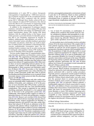 960 FERRARIS ET AL Ann Thorac Surg 
STS BLOOD CONSERVATION REVISION 2011 2011;91:944–82 
administration of 2 units FFP to achieve therapeutic 
anticoagulation. A significantly (p  0.001) lower percent-age 
of patients required FFP in the recombinant human 
AT-treated group (20%) compared with the placebo 
group (86%). Although these studies achieved the pri-mary 
endpoint of reduced FFP transfusion, they did not 
assess the effect of AT concentrates on suppression of the 
hemostatic system activation during and after CPB. 
In addition to the management of prebypass heparin 
resistance, restoration of AT levels during CPB may limit 
inflammatory activation and replace AT depleted by inad-equate 
heparinization during CPB. During CPB, blood 
interfaces with the artificial surface of the bypass circuit 
which generates a powerful stimulus for thrombin genera-tion 
that is not completely suppressed by heparin. In 
addition, subtherapeutic anticoagulation can result in ex-cessive 
hemostatic system activation leading to generation 
of thrombin and plasmin, which then can result in deple-tion 
of clotting factors and platelets (a disseminated intra-vascular 
coagulationlike consumptive state). The AT-mediated 
heparin resistance may be an early warning sign 
of inadequate anticoagulation during CPB, leading to an 
increase in bleeding and/or thrombotic complications. 
Previous studies suggest that AT supplementation atten-uates 
thrombin production and fibrinolytic activity during 
CPB [184, 198]. This suppression of thrombin production 
and fibrinolytic activity during CPB may represent better 
inhibition of hemostatic activation than that achieved with 
heparin but without AT supplementation [198]. Other stud-ies 
show an inverse relationship between plasma AT con-centration 
and markers of both thrombin activation (eg, 
fibrinopeptide A, fibrin monomer) and fibrinolytic activa-tion 
(D-dimer) [184, 207]. Preservation of the hemostatic 
system by AT supplementation may reduce bleeding and 
provide a better hemostatic profile after CPB. In general, 
less bleeding and blood transfusion occur in patients whose 
hemostatic system is better preserved after the physiologic 
stresses of CPB [208–211]. 
Thromboembolic complications early after cardiac oper-ations 
are potentially lethal. Antithrombin is a major in vivo 
inhibitor of thrombin, and a deficiency of AT in the pres-ence 
of excess thrombin after CPB provides a potent pro-thrombotic 
environment that may cause thromboembolic 
complications. This concept is supported by case reports 
describing catastrophic thrombosis in a few patients with 
low AT III levels in the perioperative period [212, 213]. 
Additionally, observational studies suggest an indirect re-lationship 
between AT levels and perioperative complica-tions 
[214–216]. Ranucci and coworkers [216] showed that 
patients who suffered adverse neurologic outcomes, throm-boembolic 
events, surgical reexploration for bleeding, or 
prolonged intensive care unit (ICU) stay after cardiac oper-ations 
had reduced AT III levels on admission to the ICU 
compared with patients without complications [216]. Two 
other observational studies confirm an inverse relationship 
between AT III activity and adverse thromboembolic pa-tient 
outcomes [214, 215]. Thrombotic complications involv-ing 
target organ injury may be under reported after cardiac 
procedures, especially in high-risk patients [217]. This tar-get 
organ injury may be related to microvascular thrombo-sis 
from a procoagulant postoperative environment, at least 
in part due to AT deficiency. Based on these published 
reports, it may be reasonable to add AT, preferably in 
concentrated form, in patients at increased risk for end-organ 
thrombotic complications after CPB. 
FACTOR IX CONCENTRATES, PROTHROMBIN COMPLEX CONCENTRATES, 
AND FACTOR VIII INHIBITOR BYPASSING ACTIVITY 
Class IIb. 
1. Use of factor IX concentrates, or combinations of 
clotting factor complexes that include factor IX, may 
be considered in patients with hemophilia B or who 
refuse primary blood component transfusion for reli-gious 
reasons (eg, Jehovah’s Witness) and who re-quire 
cardiac operations. (Level of evidence C) 
An intermediate step in clot formation involves activation 
of factor IX by the tissue factor/factor VIIa complex [218]. In 
some patients requiring cardiac procedures, factor IX con-centrates 
are used for one of four purposes: (1) control of 
perioperative bleeding in patients with hemophilia B [219– 
221]; (2) prophylaxis in high-risk patients unable to accept 
primary component transfusions for religious reasons (eg, 
Jehovah’s Witness) [222]; (3) as part of prothrombin com-plex 
concentrate (Beriplex) for reversal of warfarin before 
operative intervention; and (4) part of the factor VIII inhib-itor 
bypassing activity in patients with factor VIII inhibitors 
requiring operative intervention [92, 223, 224]. Of these 
options, use of factor IX concentrates is most reasonable for 
Jehovah’s Witness patients [222]. 
Jehovah’s Witness patients refuse transfusion on reli-gious 
grounds. Blood products encompassed with this 
refusal are defined by each individual Jehovah’s Witness 
patient confronted with a need for cardiac procedure. 
Typically primary components include packed red blood 
cells, platelets, and fresh frozen plasma. Changes in the 
Jehovah’s Witness blood refusal policy now give mem-bers 
the personal choice to accept certain processed 
fractions of blood, such as factor concentrates and cryo-precipitate 
[225, 226]. In Jehovah’s Witness patients, a 
multimodality approach to blood conservation is reason-able 
[227], and addition of factor concentrates augments 
multiple other interventions. Fractionated factor concen-trates, 
like factor IX concentrates or one of its various 
forms (Beriplex or factor VIII inhibitor bypassing activ-ity), 
are considered “secondary components” and may be 
acceptable to some Jehovah’s Witness patients [222]. 
Addition of factor IX concentrates may be most useful in 
the highest risk Jehovah’s Witness patients. 
d) Blood Salvage Interventions 
EXPANDED USE OF RED CELL SALVAGE USING CENTRIFUGATION 
Class IIb. 
1. In high-risk patients with known malignancy who 
require CPB, blood salvage using centrifugation of 
blood salvaged from the operative field may be 
considered since substantial data support benefit in 
patients without malignancy, and new evidence 
SPECIAL REPORT 
 