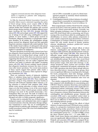 Ann Thorac Surg FERRARIS ET AL 961 
2011;91:944–82 STS BLOOD CONSERVATION REVISION 2011 
suggests worsened outcome when allogeneic trans-fusion 
is required in patients with malignancy. 
(Level of evidence B) 
In 1986, the American Medical Association Council on 
Scientific Affairs issued a statement regarding the safety 
of blood salvage during cancer surgery [228]. At that 
time, they advised against its use. Since then, 10 obser-vational 
studies that included 476 patients who received 
blood salvage during resection of multiple different tumor 
types involving the liver [229–231], prostate [232–234], 
uterus [235, 236], and urologic system [237, 238] support the 
use of salvage of red cells using centrifugation in cancer 
patients. In seven studies, a control group received no 
transfusion, allogeneic transfusion, or preoperative autolo-gous 
donation. In all studies, the centrifugation salvage 
group received less allogeneic blood and had equivalent 
long-term outcomes compared with control patients. None 
of the studies found evidence of subsequent wide-spread 
metastasis from salvaged red cells harvested using centrif-ugation 
in operations for malignancy. 
Because operations involving tumor removal may have 
less allogeneic blood transfusion with blood salvage, the 
theoretical risk of avoiding blood salvage needs to be 
examined more closely. First, there are numerous reports 
suggesting that the presence of circulating tumor has no 
prognostic significance, and one author suggested that 
outcome was better in patients with higher circulating 
tumor cells [239, 240]. Second, multiple reports indicate 
that allogeneic transfusion increases the rates of recur-rence 
after tumor operations. Two recent meta-analyses 
of these reports suggest that patients suffer nearly a 
twofold increase in recurrence when exposed to alloge-neic 
transfusion [241, 242]. 
There are numerous reports of leukocyte depletion 
filters or radiation being used to eliminate malignant 
cells from salvaged blood [243–245]. These studies sug-gest 
that a 3-log to 4-log reduction in tumor burden is 
achieved with leukocyte depletion filters whereas a 12- 
log reduction is achieved with radiation [246]. While 
debate exists among advocates of either removal tech-nique 
as to the best strategy, in six of the seven studies 
referenced above where control groups existed, neither 
technique was used. In the seventh manuscript, a leu-kodepletion 
filter was used. The bulk of evidence sug-gests 
that the addition of tumor cells into circulation from 
salvaged red cells is of little prognostic significance. 
No data exist to contradict the use of blood salvage in 
malignant surgery and substantial data exist to support 
worsened outcome when the alternative therapy (alloge-neic 
transfusion) is used. The use of centrifugation of 
salvaged blood in patients with malignancy who require 
cardiac procedures using CPB is less well established but 
may be considered. 
PUMP SALVAGE 
Class IIa. 
1. Consensus suggests that some form of pump sal-vage 
and reinfusion of residual pump blood at the 
end of CPB is reasonable as part of a blood man-agement 
program to minimize blood transfusion. 
(Level of evidence C) 
2. Centrifugation instead of direct infusion of residual 
pump blood is reasonable for minimizing post-CPB 
allogeneic RBC transfusion. (Level of evidence A) 
Most surgical teams reinfuse blood from the extracor-poreal 
circuit (ECC) back into patients at the end of CPB 
as part of a blood conservation strategy. Currently, two 
blood salvaging techniques exist: (1) direct infusion of 
post-CPB circuit blood with no processing; and (2) pro-cessing 
of the circuit blood, either by centrifugation of by 
ultrafiltration, to remove either plasma components or 
water soluble components from blood before reinfusion. 
Centrifugation of residual CPB blood produces concen-trated 
red cells mostly devoid of plasma proteins, 
whereas ultrafiltration produces protein-rich concen-trated 
whole blood [247]. 
Two studies compared the clinical effects of direct 
infusion, centrifugation and ultrafiltration. Sutton and 
colleagues [248] randomly allocated 60 patients undergo-ing 
elective CABG using CPB [248]. They observed sig-nificantly 
longer partial thromboplastin times in the 
centrifugation group compared with the direct infusion 
and ultrafiltration groups 20 minutes after circuit blood 
administration. Importantly, there were no differences in 
blood product usage, total chest tube drainage, or dis-charge 
hematocrit values. Eichert and coworkers [249] 
prospectively randomized 60 patients undergoing elec-tive 
CABG operations into three blood salvage interven-tions 
(described above). Among the three groups, there 
were no significant differences in postoperative hemoglo-bin 
levels, postoperative chest tube drainage, platelet 
counts, or partial thromboplastin times at 12 hours after 
operation. Allogeneic blood transfusion rates were not 
reported. 
Two studies compared the effectiveness of centrifuga-tion 
compared with ultrafiltration in concentrating post- 
CPB ECC blood to minimize blood loss and transfusion 
requirements. Boldt and coworkers [247] studied 40 non-randomized 
patients undergoing elective CABG proce-dures 
and discovered no significant difference in blood 
loss or frequency of donor blood transfusion between the 
centrifugation and ultrafiltration groups. Samolyk and 
coworkers [250] used a case-matched control study to 
compare centrifugation and ultrafiltration in 100 patients; 
there was no difference in blood utilization or postoper-ative 
bleeding between groups. 
A number of studies compared the effects of direct 
infusion of unprocessed post-CPB blood versus centrifu-gation. 
In a prospective randomized study of 40 elective 
patients having cardiac procedures, Daane and cowork-ers 
[251] found significantly less allogeneic red cell use in 
the centrifugation group (2.4  1.3 units of PRBC) versus 
the direct infusion group (3.2  1.1 units PRBC; p  
0.046). Fresh frozen plasma and platelet administration 
were not significantly different between the two groups. 
Walpoth and associates [252] randomly assigned 20 pa-tients 
undergoing elective CABG procedures to either 
SPECIAL REPORT 
 