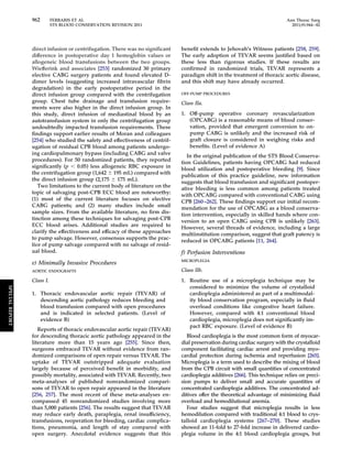 962 FERRARIS ET AL Ann Thorac Surg 
STS BLOOD CONSERVATION REVISION 2011 2011;91:944–82 
direct infusion or centrifugation. There was no significant 
difference in postoperative day 1 hemoglobin values or 
allogeneic blood transfusions between the two groups. 
Wiefferink and associates [253] randomized 30 primary 
elective CABG surgery patients and found elevated D-dimer 
levels (suggesting increased intravascular fibrin 
degradation) in the early postoperative period in the 
direct infusion group compared with the centrifugation 
group. Chest tube drainage and transfusion require-ments 
were also higher in the direct infusion group. In 
this study, direct infusion of mediastinal blood by an 
autotransfusion system in only the centrifugation group 
undoubtedly impacted transfusion requirements. These 
findings support earlier results of Moran and colleagues 
[254] who studied the safety and effectiveness of centrif-ugation 
of residual CPB blood among patients undergo-ing 
cardiopulmonary bypass (including CABG and valve 
procedures). For 50 randomized patients, they reported 
significantly (p  0.05) less allogeneic RBC exposure in 
the centrifugation group (1,642  195 mL) compared with 
the direct infusion group (2,175  175 mL). 
Two limitations to the current body of literature on the 
topic of salvaging post-CPB ECC blood are noteworthy: 
(1) most of the current literature focuses on elective 
CABG patients; and (2) many studies include small 
sample sizes. From the available literature, no firm dis-tinction 
among these techniques for salvaging post-CPB 
ECC blood arises. Additional studies are required to 
clarify the effectiveness and efficacy of these approaches 
to pump salvage. However, consensus supports the prac-tice 
of pump salvage compared with no salvage of resid-ual 
blood. 
e) Minimally Invasive Procedures 
AORTIC ENDOGRAFTS 
Class I. 
1. Thoracic endovascular aortic repair (TEVAR) of 
descending aortic pathology reduces bleeding and 
blood transfusion compared with open procedures 
and is indicated in selected patients. (Level of 
evidence B) 
Reports of thoracic endovascular aortic repair (TEVAR) 
for descending thoracic aortic pathology appeared in the 
literature more than 15 years ago [255]. Since then, 
surgeons embraced TEVAR without evidence from ran-domized 
comparisons of open repair versus TEVAR. The 
uptake of TEVAR outstripped adequate evaluation 
largely because of perceived benefit in morbidity, and 
possibly mortality, associated with TEVAR. Recently, two 
meta-analyses of published nonrandomized compari-sons 
of TEVAR to open repair appeared in the literature 
[256, 257]. The most recent of these meta-analyses en-compassed 
45 nonrandomized studies involving more 
than 5,000 patients [256]. The results suggest that TEVAR 
may reduce early death, paraplegia, renal insufficiency, 
transfusions, reoperation for bleeding, cardiac complica-tions, 
pneumonia, and length of stay compared with 
open surgery. Anecdotal evidence suggests that this 
benefit extends to Jehovah’s Witness patients [258, 259]. 
The early adoption of TEVAR seems justified based on 
these less than rigorous studies. If these results are 
confirmed in randomized trials, TEVAR represents a 
paradigm shift in the treatment of thoracic aortic disease, 
and this shift may have already occurred. 
OFF-PUMP PROCEDURES 
Class IIa. 
1. Off-pump operative coronary revascularization 
(OPCABG) is a reasonable means of blood conser-vation, 
provided that emergent conversion to on-pump 
CABG is unlikely and the increased risk of 
graft closure is considered in weighing risks and 
benefits. (Level of evidence A) 
In the original publication of the STS Blood Conserva-tion 
Guidelines, patients having OPCABG had reduced 
blood utilization and postoperative bleeding [9]. Since 
publication of this practice guideline, new information 
suggests that blood transfusion and significant postoper-ative 
bleeding is less common among patients treated 
with OPCABG compared with conventional CABG using 
CPB [260 –262]. These findings support our initial recom-mendation 
for the use of OPCABG as a blood conserva-tion 
intervention, especially in skilled hands where con-version 
to an open CABG using CPB is unlikely [263]. 
However, several threads of evidence, including a large 
multiinstitution comparison, suggest that graft patency is 
reduced in OPCABG patients [11, 264]. 
f) Perfusion Interventions 
MICROPLEGIA 
Class IIb. 
1. Routine use of a microplegia technique may be 
considered to minimize the volume of crystalloid 
cardioplegia administered as part of a multimodal-ity 
blood conservation program, especially in fluid 
overload conditions like congestive heart failure. 
However, compared with 4:1 conventional blood 
cardioplegia, microplegia does not significantly im-pact 
RBC exposure. (Level of evidence B) 
Blood cardioplegia is the most common form of myocar-dial 
preservation during cardiac surgery with the crystalloid 
component facilitating cardiac arrest and providing myo-cardial 
protection during ischemia and reperfusion [265]. 
Microplegia is a term used to describe the mixing of blood 
from the CPB circuit with small quantities of concentrated 
cardioplegia additives [266]. This technique relies on preci-sion 
pumps to deliver small and accurate quantities of 
concentrated cardioplegia additives. The concentrated ad-ditives 
offer the theoretical advantage of minimizing fluid 
overload and hemodilutional anemia. 
Four studies suggest that microplegia results in less 
hemodilution compared with traditional 4:1 blood to crys-talloid 
cardioplegia systems [267–270]. These studies 
showed an 11-fold to 27-fold increase in delivered cardio-plegia 
volume in the 4:1 blood cardioplegia groups, but 
SPECIAL REPORT 
 