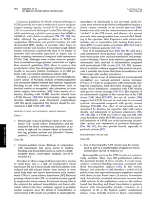 964 FERRARIS ET AL Ann Thorac Surg 
STS BLOOD CONSERVATION REVISION 2011 2011;91:944–82 
Consensus guidelines for blood component therapy in 
ECMO patients advocates transfusion to assure adequate 
oxygen carrying capacity, normal AT III activity (80% to 
120% of control) and fibrinogen levels (250 to 300 mg/dL), 
while maintaining a platelet count greater than 80,000 to 
100,000/L with platelet transfusion [274, 279, 280]. No-tably, 
although the generalized effects of ECMO on 
coagulation, fibrinolysis, and platelet function are well 
documented [278], studies in neonates often focus on 
platelet number and function. To maintain target platelet 
counts, transfusion requirements tend to be higher in 
neonates with meconium aspiration or sepsis, and in 
those receiving venoarterial compared with venovenous 
ECMO [298]. Although some studies advocate prophy-lactic 
transfusion to target platelet counts that are higher 
than standard guidelines [299], there is concern that 
prophylactic rather than therapeutic platelet transfusion 
results in excessive platelet transfusion in ECMO pa-tients 
with concomitant detrimental effects [300]. 
Bleeding is a common complication in ECMO patients. 
Likely causes of bleeding include overanticoagulation 
and decreased platelet number and function. Significant 
bleeding occurs from minimal interventions such as 
tracheal suction or nasogastric tube placement, or from 
minor surgical interventions [301]. Some reports of re-fractory 
bleeding with ECMO describe benefit from 
r-FVIIa therapy [302–304]. Unfortunately, other reports 
describe catastrophic acute thrombotic complications 
with this agent, suggesting this therapy should be con-sidered 
as a last resort [305, 306]. 
MINICIRCUITS AND VACUUM-ASSISTED VENOUS DRAINAGE 
Class I. 
1. Minicircuits (reduced priming volume in the mini-mized 
CPB circuit) reduce hemodilution and are 
indicated for blood conservation, especially in pa-tients 
at high risk for adverse effects of hemodilu-tion 
(eg, pediatric patients and Jehovah’s Witness 
patients). (Level of evidence A) 
Class IIb. 
1. Vacuum-assisted venous drainage in conjunction 
with minicircuits may prove useful in limiting 
bleeding and blood transfusion as part of a multi-modality 
blood conservation program. (Level of 
evidence C) 
Abundant evidence suggests that preoperative anemia 
or small body size is a risk for postoperative blood 
transfusion [9], but it seems likely that these patients with 
reduced red cell volume (either from anemia or from 
small body size) risk severe hemodilution with conven-tional 
CPB as a cause of blood transfusion [307]. Reduced 
priming volume in the CPB circuit (minicircuits) appeals 
to surgeons for many reasons. Paramount among these is 
the potential for reduced hemodilution and blood utili-zation. 
Minicircuits have particular appeal to pediatric 
cardiac surgeons since the effects of hemodilution in 
conventional CPB circuits are greatest in small patients. 
Acceptance of minicircuits is not universal, partly be-cause 
most minicircuit perfusion configurations require a 
closed venous reservoir or no venous reservoir [308]. 
Introduction of air into the closed venous system risks an 
“air-lock” in the CPB circuit, and absence of a venous 
reservoir risks exsanguination from uncontrolled bleed-ing 
in the operative field. Experience with minicircuits 
includes use in conjunction with beating heart proce-dures 
[309], in usual cardiac procedures [310 –314] and in 
Jehovah’s Witness patients [315, 316]. 
Nine of 14 randomized trials [309, 310, 317–327] and a 
well-constructed meta-analysis [328] suggest benefit 
from minicircuits with reduced transfusion and postop-erative 
bleeding. There is near universal agreement that 
minicircuits limit markers of inflammation compared 
with conventional CPB circuits [312, 313, 329]. Summa-tion 
of available evidence suggests that minicircuits pro-vide 
a valuable alternative that limits hemodilution and 
blood usage after cardiac procedures. 
Many reports of use of minicircuits for extracorporeal 
circulation use vacuum-assisted venous drainage 
(VAVD). A VAVD in conjunction with minicircuits may 
improve hemostasis, limit chest tube drainage, and de-crease 
blood transfusion, compared with CPB circuits 
with gravity venous drainage [330 –333]. The majority of 
air microemboli originate in the venous line of the CPB 
circuit [334]. Most [335–337], but not all studies [338] 
suggest that VAVD entrains air and leads to increased 
systemic microemboli compared with gravity venous 
drainage [335–341]. The effect of microemboli can be 
minimized by flooding the operative field with carbon 
dioxide and adjustment of perfusion parameters [336, 
339, 341, 342]. A VAVD may [343] or may not [344, 345] 
cause hemolysis within the CPB circuit. Given the poten-tial 
limitations of VAVD, use of this technology necessi-tates 
caution and adjustment of perfusion techniques 
[336, 339, 342], but may provide benefit, especially in 
pediatric patients [332]. 
BIOCOMPATIBLE CPB CIRCUITS 
Class IIb. 
1. Use of biocompatible CPB circuits may be consid-ered 
as part of a multimodality program for blood 
conservation. (Level of evidence A) 
Biocompatible surfaces for CPB circuits are commer-cially 
available. More than 200 publications address 
the potential benefit of these circuits. A recent meta-analysis 
reviewed bleeding outcomes associated with 
these biocompatible surfaces [346]. In this review, 
Ranucci and coworkers [346] identified a cohort of 128 
publications that explored outcomes in patients treated 
with these circuits. From these 128 articles, 36 random-ized 
clinical trials contained information on more than 
4,000 patients. In the preliminary analysis, the authors 
found less bleeding and blood transfusion in patients 
treated with biocompatible circuits. However, in a 
subgroup of 20 of the highest quality randomized 
clinical trials, benefits related to blood conservation 
SPECIAL REPORT 
 