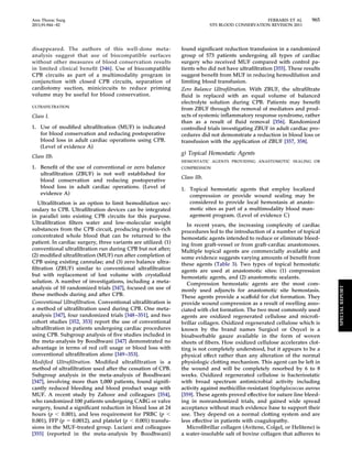 Ann Thorac Surg FERRARIS ET AL 965 
2011;91:944–82 STS BLOOD CONSERVATION REVISION 2011 
disappeared. The authors of this well-done meta-analysis 
suggest that use of biocompatible surfaces 
without other measures of blood conservation results 
in limited clinical benefit [346]. Use of biocompatible 
CPB circuits as part of a multimodality program in 
conjunction with closed CPB circuits, separation of 
cardiotomy suction, minicircuits to reduce priming 
volume may be useful for blood conservation. 
ULTRAFILTRATION 
Class I. 
1. Use of modified ultrafiltration (MUF) is indicated 
for blood conservation and reducing postoperative 
blood loss in adult cardiac operations using CPB. 
(Level of evidence A) 
Class IIb. 
1. Benefit of the use of conventional or zero balance 
ultrafiltration (ZBUF) is not well established for 
blood conservation and reducing postoperative 
blood loss in adult cardiac operations. (Level of 
evidence A) 
Ultrafiltration is an option to limit hemodilution sec-ondary 
to CPB. Ultrafiltration devices can be integrated 
in parallel into existing CPB circuits for this purpose. 
Ultrafiltration filters water and low-molecular weight 
substances from the CPB circuit, producing protein-rich 
concentrated whole blood that can be returned to the 
patient. In cardiac surgery, three variants are utilized: (1) 
conventional ultrafiltration run during CPB but not after; 
(2) modified ultrafiltration (MUF) run after completion of 
CPB using existing cannulae; and (3) zero balance ultra-filtration 
(ZBUF) similar to conventional ultrafiltration 
but with replacement of lost volume with crystalloid 
solution. A number of investigations, including a meta-analysis 
of 10 randomized trials [347], focused on use of 
these methods during and after CPB. 
Conventional Ultrafiltration. Conventional ultrafiltration is 
a method of ultrafiltration used during CPB. One meta-analysis 
[347], four randomized trials [348 –351], and two 
cohort studies [352, 353] report the use of conventional 
ultrafiltration in patients undergoing cardiac procedures 
using CPB. Subgroup analysis of five studies included in 
the meta-analysis by Boodhwani [347] demonstrated no 
advantage in terms of red cell usage or blood loss with 
conventional ultrafiltration alone [349 –353]. 
Modified Ultrafiltration. Modified ultrafiltration is a 
method of ultrafiltration used after the cessation of CPB. 
Subgroup analysis in the meta-analysis of Boodhwani 
[347], involving more than 1,000 patients, found signifi-cantly 
reduced bleeding and blood product usage with 
MUF. A recent study by Zahoor and colleagues [354], 
who randomized 100 patients undergoing CABG or valve 
surgery, found a significant reduction in blood loss at 24 
hours (p  0.001), and less requirement for PRBC (p  
0.001), FFP (p  0.0012), and platelet (p  0.001) transfu-sions 
in the MUF-treated group. Luciani and colleagues 
[355] (reported in the meta-analysis by Boodhwani) 
found significant reduction transfusion in a randomized 
group of 573 patients undergoing all types of cardiac 
surgery who received MUF compared with control pa-tients 
who did not have ultrafiltration [355]. These results 
suggest benefit from MUF in reducing hemodilution and 
limiting blood transfusion. 
Zero Balance Ultrafiltration. With ZBUF, the ultrafiltrate 
fluid is replaced with an equal volume of balanced 
electrolyte solution during CPB. Patients may benefit 
from ZBUF through the removal of mediators and prod-ucts 
of systemic inflammatory response syndrome, rather 
than as a result of fluid removal [356]. Randomized 
controlled trials investigating ZBUF in adult cardiac pro-cedures 
did not demonstrate a reduction in blood loss or 
transfusion with the application of ZBUF [357, 358]. 
g) Topical Hemostatic Agents 
HEMOSTATIC AGENTS PROVIDING ANASTOMOTIC SEALING OR 
COMPRESSION 
Class IIb. 
1. Topical hemostatic agents that employ localized 
compression or provide wound sealing may be 
considered to provide local hemostasis at anasto-motic 
sites as part of a multimodality blood man-agement 
program. (Level of evidence C) 
In recent years, the increasing complexity of cardiac 
procedures led to the introduction of a number of topical 
hemostatic agents intended to reduce or eliminate bleed-ing 
from graft-vessel or from graft-cardiac anastomoses. 
Multiple topical agents are commercially available and 
some evidence suggests varying amounts of benefit from 
these agents (Table 3). Two types of topical hemostatic 
agents are used at anastomotic sites: (1) compression 
hemostatic agents, and (2) anastomotic sealants. 
Compression hemostatic agents are the most com-monly 
used adjuncts for anastomotic site hemostasis. 
These agents provide a scaffold for clot formation. They 
provide wound compression as a result of swelling asso-ciated 
with clot formation. The two most commonly used 
agents are oxidized regenerated cellulose and microfi-brillar 
collagen. Oxidized regenerated cellulose which is 
known by the brand names Surgicel or Oxycel is a 
bioabsorbable gauze available in the form of woven 
sheets of fibers. How oxidized cellulose accelerates clot-ting 
is not completely understood, but it appears to be a 
physical effect rather than any alteration of the normal 
physiologic clotting mechanism. This agent can be left in 
the wound and will be completely resorbed by 6 to 8 
weeks. Oxidized regenerated cellulose is bacteriostatic 
with broad spectrum antimicrobial activity including 
activity against methicillin-resistant Staphylococcus aureus 
[359]. These agents proved effective for suture line bleed-ing 
in nonrandomized trials, and gained wide spread 
acceptance without much evidence base to support their 
use. They depend on a normal clotting system and are 
less effective in patients with coagulopathy. 
Microfibrillar collagen (Avitene, Colgel, or Helitene) is 
a water-insoluble salt of bovine collagen that adheres to 
SPECIAL REPORT 
 