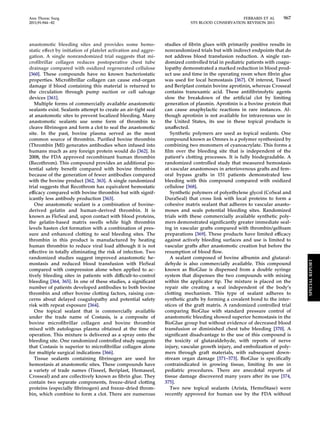 Ann Thorac Surg FERRARIS ET AL 967 
2011;91:944–82 STS BLOOD CONSERVATION REVISION 2011 
anastomotic bleeding sites and provides some hemo-static 
effect by initiation of platelet activation and aggre-gation. 
A single nonrandomized trial suggests that mi-crofibrillar 
collagen reduces postoperative chest tube 
drainage compared with oxidized regenerated cellulose 
[360]. These compounds have no known bacteriostatic 
properties. Microfibrillar collagen can cause end-organ 
damage if blood containing this material is returned to 
the circulation through pump suction or cell salvage 
devices [361]. 
Multiple forms of commercially available anastomotic 
sealants exist. Sealants attempt to create an air-tight seal 
at anastomotic sites to prevent localized bleeding. Many 
anastomotic sealants use some form of thrombin to 
cleave fibrinogen and form a clot to seal the anastomotic 
site. In the past, bovine plasma served as the most 
common source of thrombin. Purified bovine thrombin 
(Thrombin JMI) generates antibodies when infused into 
humans much as any foreign protein would do [362]. In 
2008, the FDA approved recombinant human thrombin 
(Recothrom). This compound provides an additional po-tential 
safety benefit compared with bovine thrombin 
because of the generation of fewer antibodies compared 
with the bovine product [362, 363]. A single randomized 
trial suggests that Recothrom has equivalent hemostatic 
efficacy compared with bovine thrombin but with signif-icantly 
less antibody production [363]. 
One anastomotic sealant is a combination of bovine-derived 
gelatin and human-derived thrombin. It is 
known as FloSeal and, upon contact with blood proteins, 
the gelatin-based matrix swells while high thrombin 
levels hasten clot formation with a combination of pres-sure 
and enhanced clotting to seal bleeding sites. The 
thrombin in this product is manufactured by heating 
human thrombin to reduce viral load although it is not 
effective in totally eliminating the risk of infection. Two 
randomized studies suggest improved anastomotic he-mostasis 
and reduced blood transfusion with FloSeal 
compared with compression alone when applied to ac-tively 
bleeding sites in patients with difficult-to-control 
bleeding [364, 365]. In one of these studies, a significant 
number of patients developed antibodies to both bovine 
thrombin and other bovine clotting factors, raising con-cerns 
about delayed coagulopathy and potential safety 
risk with repeat exposure [364]. 
One topical sealant that is commercially available 
under the trade name of Costasis, is a composite of 
bovine microfibrillar collagen and bovine thrombin 
mixed with autologous plasma obtained at the time of 
operation. This mixture is delivered as a spray onto the 
bleeding site. One randomized controlled study suggests 
that Costasis is superior to microfibrillar collagen alone 
for multiple surgical indications [366]. 
Tissue sealants containing fibrinogen are used for 
hemostasis at anastomotic sites. These compounds have 
a variety of trade names (Tisseel, Beriplast, Hemaseel, 
Crosseal) and are collectively known as fibrin glue. They 
contain two separate components, freeze-dried clotting 
proteins (especially fibrinogen) and freeze-dried throm-bin, 
which combine to form a clot. There are numerous 
studies of fibrin glues with primarily positive results in 
nonrandomized trials but with indirect endpoints that do 
not address blood transfusion reduction. A single ran-domized 
controlled trial in pediatric patients with coagu-lopathy 
demonstrated a marked reduction in blood prod-uct 
use and time in the operating room when fibrin glue 
was used for local hemostasis [367]. Of interest, Tisseel 
and Beriplast contain bovine aprotinin, whereas Crosseal 
contains tranexamic acid. These antifibrinolytic agents 
slow the breakdown of the artificial clot by limiting 
generation of plasmin. Aprotinin is a bovine protein that 
can cause anaphylactic reactions in rare instances. Al-though 
aprotinin is not available for intravenous use in 
the United States, its use in these topical products is 
unaffected. 
Synthetic polymers are used as topical sealants. One 
compound known as Omnex is a polymer synthesized by 
combining two monomers of cyanoacrylate. This forms a 
film over the bleeding site that is independent of the 
patient’s clotting processes. It is fully biodegradable. A 
randomized controlled study that measured hemostasis 
at vascular anastomoses in arteriovenous grafts and fem-oral 
bypass grafts in 151 patients demonstrated less 
bleeding with this compound compared with oxidized 
cellulose [368]. 
Synthetic polymers of polyethylene glycol (CoSeal and 
DuraSeal) that cross link with local proteins to form a 
cohesive matrix sealant that adheres to vascular anasto-moses 
and seals potential bleeding sites. Randomized 
trials with these commercially available synthetic poly-mers 
demonstrated significantly greater immediate seal-ing 
in vascular grafts compared with thrombin/gelfoam 
preparations [369]. These products have limited efficacy 
against actively bleeding surfaces and use is limited to 
vascular grafts after anastomotic creation but before the 
resumption of blood flow. 
A sealant composed of bovine albumin and glutaral-dehyde 
is also commercially available. This compound 
known as BioGlue is dispensed from a double syringe 
system that dispenses the two compounds with mixing 
within the applicator tip. The mixture is placed on the 
repair site creating a seal independent of the body’s 
clotting mechanism. This type of sealant adheres to 
synthetic grafts by forming a covalent bond to the inter-stices 
of the graft matrix. A randomized controlled trial 
comparing BioGlue with standard pressure control of 
anastomotic bleeding showed superior hemostasis in the 
BioGlue group but without evidence of decreased blood 
transfusion or diminished chest tube bleeding [370]. A 
significant disadvantage to the use of this compound is 
the toxicity of glutaraldehyde, with reports of nerve 
injury, vascular growth injury, and embolization of poly-mers 
through graft materials, with subsequent down-stream 
organ damage [371–373]. BioGlue is specifically 
contraindicated in growing tissue, limiting its use in 
pediatric procedures. There are anecdotal reports of 
tissue damage discovered many years after its use [374, 
375]. 
Two new topical sealants (Arista, HemoStase) were 
recently approved for human use by the FDA without 
SPECIAL REPORT 
 