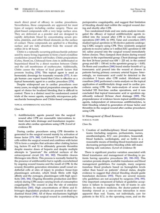 968 FERRARIS ET AL Ann Thorac Surg 
STS BLOOD CONSERVATION REVISION 2011 2011;91:944–82 
much direct proof of efficacy in cardiac procedures. 
Nevertheless, these compounds are approved for most 
types of surgery including cardiac surgery. These are 
plant-based compounds with a very large surface area. 
They are delivered as a powder and are designed to 
rapidly dehydrate blood by concentrating serum pro-teins, 
platelets, and other blood elements on the surface 
of contact. These compounds are applied to a bleeding 
surface and are fully absorbed from the wound site 
within 24 to 48 hours. 
Chitin is a naturally occurring polysaccharide polymer 
used by many living organisms to form a hard crystalline 
exoskeleton around their soft bodies. Chitin preparations 
(Celox, HemCon, Chitoseal) form clots in defibrinated or 
heparinized blood by a direct reaction between Chitin 
and the cell membranes of erythrocytes. Additionally, 
Chitin causes the release of local growth factors that 
promote healing [376]. This topical agent is used as 
hemostatic dressings for traumatic wounds [377]. A sin-gle 
human case report found that Celox is effective as a 
topical hemostatic agent in a cardiac procedure [378]. 
Despite widespread use in cardiac procedures over 
many years, no single topical preparation emerges as the 
agent of choice for localized bleeding that is difficult to 
control. There is a distinct need for randomized control 
trials of the newer agents, especially microporous poly-saccharide 
hemospheres and Chitin-based compounds. 
TOPICAL ANTIFIBRINOLYTIC SOLUTIONS 
Class IIa. 
1. Antifibrinolytic agents poured into the surgical 
wound after CPB are reasonable interventions to 
limit chest tube drainage and transfusion require-ments 
after cardiac operations using CPB. (Level of 
evidence B) 
During cardiac procedures using CPB thrombin is 
generated in the surgical wound mainly by activation of 
tissue factor [379, 380]. Cell-bound TF is elaborated by 
cells within the surgical wound and combines with factor 
VII to form a complex that activates other clotting factors 
(eg, factors IX and X) to ultimately generate thrombin 
despite massive doses of heparin and despite multiple 
attempts to “passivate” the artificial surfaces of the 
extracorporeal circuit [10, 381, 382]. Thrombin cleaves 
fibrinogen into fibrin. This process is normally limited by 
the presence of antithrombin but is rapidly overwhelmed 
by ongoing wound trauma and the insult of CPB. In the 
wound, thrombin generation stimulates small vessel en-dothelial 
cells at sites of injury to produce tissue-type 
plasminogen activator, which binds fibrin with high 
affinity and the zymogen, plasminogen with high speci-ficity 
[383, 384]. Ongoing thrombin production and fibri-nolysis 
during CPB causes varying levels of consumptive 
coagulopathy. The wound is also the site of extensive 
fibrinolysis [385]. High concentrations of fibrin and fi-brinogen 
degradation products are present in shed me-diastinal 
blood [386]. All of these mechanisms highlight 
the importance of the surgical wound in contributing to 
perioperative coagulopathy, and suggest that limitation 
of bleeding should start within the surgical wound dur-ing 
and shortly after CPB. 
Two randomized trials and one meta-analysis investi-gated 
the efficacy of topical antifibrinolytic agents in-stilled 
into the wound after CPB in low-risk cardiac 
operations [387–389]. In 1993, Tatar and coworkers [387] 
studied topical aprotinin in 50 elective patients undergo-ing 
CABG surgery using CPB. They randomly assigned 
patients to receive saline or 1 million KIU aprotinin in 100 
mL saline poured into the surgical wound immediately 
before closure. They clamped chest drains during wound 
closure in the experimental group. Chest drainage within 
the first 24-hour period was 650  225 mL in the control 
group and 420  150 mL in the aprotinin group (p  0.05). 
De Bonis and coauthors [388] found similar benefit of 1 g 
tranexamic acid poured into the wound at closure in 
patients having primary coronary arterial bypass. Inter-estingly, 
no tranexamic acid could be detected in the 
circulation 2 hours after CPB ended. Abrishami and 
coauthors [389] performed a meta-analysis on the topical 
application of antifibrinolytic drugs used in cardiac pro-cedures 
using CPB. The meta-analysis of seven trials 
included 525 first-time cardiac operations, and it was 
concluded that topical tranexamic acid or aprotinin sig-nificantly 
reduced 24-hour chest drainage [389]. The 
preponderance of evidence favors topical antifibrinolytic 
agents, independent of intravenous antifibrinolytics, to 
limit bleeding related to generation of tissue factor and 
thrombin in the surgical wound after cardiac procedures 
using CPB. 
h) Management of Blood Resources 
SURGICAL TEAMS 
Class IIa. 
1. Creation of multidisciplinary blood management 
teams (including surgeons, perfusionists, nurses, 
anesthesiologists, ICU care providers, housestaff, 
blood bankers, cardiologists, and so forth) is a 
reasonable means of limiting blood transfusion and 
decreasing perioperative bleeding while still main-taining 
safe outcomes. (Level of evidence B) 
There is significant practice variation associated with 
blood transfusion and management of bleeding in pa-tients 
having operative procedures [83, 390–392]. This 
variation persists despite available transfusion and blood 
management guidelines. For example, many surgeons 
transfuse blood products based on hemoglobin levels 
rather than based on patients’ clinical status, despite 
evidence to suggest that clinical bleeding should guide 
transfusion decisions [393]. There are several reasons 
why guidelines are not accepted by surgeons [394, 395]. 
One important component of failure of guideline accep-tance 
is failure to recognize the role of teams in care 
delivery. In modern medicine, the doctor-patient rela-tionship 
viewed as a one-on-one interaction is more 
apparent than real. Teams, not individuals, care for 
patients in the ICU, in the operating room, and on the 
SPECIAL REPORT 
 