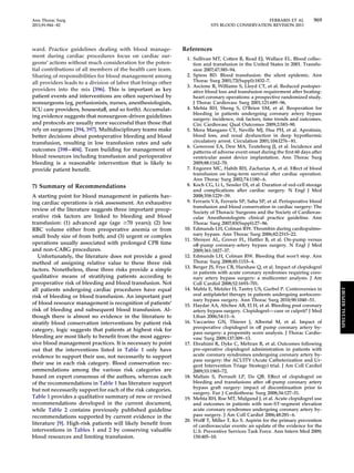 Ann Thorac Surg FERRARIS ET AL 969 
2011;91:944–82 STS BLOOD CONSERVATION REVISION 2011 
ward. Practice guidelines dealing with blood manage-ment 
during cardiac procedures focus on cardiac sur-geons’ 
actions without much consideration for the poten-tial 
contributions of all members of the health care team. 
Sharing of responsibilities for blood management among 
all providers leads to a division of labor that brings other 
providers into the mix [396]. This is important as key 
patient events and interventions are often supervised by 
nonsurgeons (eg, perfusionists, nurses, anesthesiologists, 
ICU care providers, housestaff, and so forth). Accumulat-ing 
evidence suggests that nonsurgeon-driven guidelines 
and protocols are usually more successful than those that 
rely on surgeons [394, 397]. Multidisciplinary teams make 
better decisions about postoperative bleeding and blood 
transfusion, resulting in low transfusion rates and safe 
outcomes [398–404]. Team building for management of 
blood resources including transfusion and perioperative 
bleeding is a reasonable intervention that is likely to 
provide patient benefit. 
7) Summary of Recommendations 
A starting point for blood management in patients hav-ing 
cardiac operations is risk assessment. An exhaustive 
review of the literature suggests three important preop-erative 
risk factors are linked to bleeding and blood 
transfusion: (1) advanced age (age 70 years); (2) low 
RBC volume either from preoperative anemia or from 
small body size of from both; and (3) urgent or complex 
operations usually associated with prolonged CPB time 
and non-CABG procedures. 
Unfortunately, the literature does not provide a good 
method of assigning relative value to these three risk 
factors. Nonetheless, these three risks provide a simple 
qualitative means of stratifying patients according to 
preoperative risk of bleeding and blood transfusion. Not 
all patients undergoing cardiac procedures have equal 
risk of bleeding or blood transfusion. An important part 
of blood resource management is recognition of patients’ 
risk of bleeding and subsequent blood transfusion. Al-though 
there is almost no evidence in the literature to 
stratify blood conservation interventions by patient risk 
category, logic suggests that patients at highest risk for 
bleeding are most likely to benefit from the most aggres-sive 
blood management practices. It is necessary to point 
out that the interventions listed in Table 1 only have 
evidence to support their use, not necessarily to support 
their use in each risk category. Blood conservation rec-ommendations 
among the various risk categories are 
based on expert consensus of the authors, whereas each 
of the recommendations in Table 1 has literature support 
but not necessarily support for each of the risk categories. 
Table 1 provides a qualitative summary of new or revised 
recommendations developed in the current document, 
while Table 2 contains previously published guideline 
recommendations supported by current evidence in the 
literature [9]. High-risk patients will likely benefit from 
interventions in Tables 1 and 2 by conserving valuable 
blood resources and limiting transfusion. 
References 
1. Sullivan MT, Cotten R, Read EJ, Wallace EL. Blood collec-tion 
and transfusion in the United States in 2001. Transfu-sion 
2007;47:385–94. 
2. Spiess BD. Blood transfusion: the silent epidemic. Ann 
Thorac Surg 2001;72(Suppl):1832–7. 
3. Ascione R, Williams S, Lloyd CT, et al. Reduced postoper-ative 
blood loss and transfusion requirement after beating-heart 
coronary operations: a prospective randomized study. 
J Thorac Cardiovasc Surg 2001;121:689 –96. 
4. Mehta RH, Sheng S, O’Brien SM, et al. Reoperation for 
bleeding in patients undergoing coronary artery bypass 
surgery: incidence, risk factors, time trends and outcomes. 
Circ Cardiovasc Qual Outcomes 2009;2:583–90. 
5. Mora Mangano CT, Neville MJ, Hsu PH, et al. Aprotinin, 
blood loss, and renal dysfunction in deep hypothermic 
circulatory arrest. Circulation 2001;104:I276–81. 
6. Genovese EA, Dew MA, Teuteberg JJ, et al. Incidence and 
patterns of adverse event onset during the first 60 days after 
ventricular assist device implantation. Ann Thorac Surg 
2009;88:1162–70. 
7. Engoren MC, Habib RH, Zacharias A, et al. Effect of blood 
transfusion on long-term survival after cardiac operation. 
Ann Thorac Surg 2002;74:1180–6. 
8. Koch CG, Li L, Sessler DI, et al. Duration of red-cell storage 
and complications after cardiac surgery. N Engl J Med 
2008;358:1229 –39. 
9. Ferraris VA, Ferraris SP, Saha SP, et al. Perioperative blood 
transfusion and blood conservation in cardiac surgery: The 
Society of Thoracic Surgeons and the Society of Cardiovas-cular 
Anesthesiologists clinical practice guideline. Ann 
Thorac Surg 2007;83(Suppl):27– 86. 
10. Edmunds LH, Colman RW. Thrombin during cardiopulmo-nary 
bypass. Ann Thorac Surg 2006;82:2315–22. 
11. Shroyer AL, Grover FL, Hattler B, et al. On-pump versus 
off-pump coronary-artery bypass surgery. N Engl J Med 
2009;361:1827–37. 
12. Edmunds LH, Colman RW. Bleeding that won’t stop. Ann 
Thorac Surg 2008;85:1153– 4. 
13. Berger JS, Frye CB, Harshaw Q, et al. Impact of clopidogrel 
in patients with acute coronary syndromes requiring coro-nary 
artery bypass surgery: a multicenter analysis. J Am 
Coll Cardiol 2008;52:1693–701. 
14. Mahla E, Metzler H, Tantry US, Gurbel P. Controversies in 
oral antiplatelet therapy in patients undergoing aortocoro-nary 
bypass surgery. Ann Thorac Surg 2010;90:1040 –51. 
15. Haydar AA, Abchee AB, El H, et al. Bleeding post coronary 
artery bypass surgery. Clopidogrel—cure or culprit? J Med 
Liban 2006;54:11– 6. 
16. Vaccarino GN, Thierer J, Albertal M, et al. Impact of 
preoperative clopidogrel in off pump coronary artery by-pass 
surgery: a propensity score analysis. J Thorac Cardio-vasc 
Surg 2009;137:309 –13. 
17. Ebrahimi R, Dyke C, Mehran R, et al. Outcomes following 
pre-operative clopidogrel administration in patients with 
acute coronary syndromes undergoing coronary artery by-pass 
surgery: the ACUITY (Acute Catheterization and Ur-gent 
Intervention Triage Strategy) trial. J Am Coll Cardiol 
2009;53:1965–72. 
18. Maltais S, Perrault LP, Do QB. Effect of clopidogrel on 
bleeding and transfusions after off-pump coronary artery 
bypass graft surgery: impact of discontinuation prior to 
surgery. Eur J Cardiothorac Surg 2008;34:127–31. 
19. Mehta RH, Roe MT, Mulgund J, et al. Acute clopidogrel use 
and outcomes in patients with non-ST-segment elevation 
acute coronary syndromes undergoing coronary artery by-pass 
surgery. J Am Coll Cardiol 2006;48:281– 6. 
20. Wolff T, Miller T, Ko S. Aspirin for the primary prevention 
of cardiovascular events: an update of the evidence for the 
U.S. Preventive Services Task Force. Ann Intern Med 2009; 
150:405–10. 
SPECIAL REPORT 
 