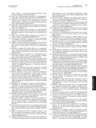 Ann Thorac Surg FERRARIS ET AL 971 
2011;91:944–82 STS BLOOD CONSERVATION REVISION 2011 
artery bypass: a randomized blind controlled study. 
J Thorac Cardiovasc Surg 2010;139:621–7. 
60. Fisher JW. Pharmacologic modulation of erythropoietin 
production. Annu Rev Pharmacol Toxicol 1988;28:101–22. 
61. Beattie WS, Wijeysundera DN, Karkouti K, et al. Acute 
surgical anemia influences the cardioprotective effects of 
beta-blockade: a single-center, propensity-matched cohort 
study. Anesthesiology 2010;112:25–33. 
62. Means RT. Clinical application of recombinant erythropoi-etin 
in the anemia of chronic disease. Hematol Oncol Clin 
North Am 1994;8:933– 44. 
63. Brown JR, Birkmeyer NJ, O’Connor GT. Meta-analysis 
comparing the effectiveness and adverse outcomes of anti-fibrinolytic 
agents in cardiac surgery. Circulation 2007;115: 
2801–13. 
64. Brown JR, Birkmeyer NJO, O’Connor GT. Aprotinin in 
cardiac surgery. N Engl J Med 2006;354:1953–7. 
65. Fergusson DA, Hebert PC, Mazer CD, et al. A comparison 
of aprotinin and lysine analogues in high-risk cardiac 
surgery. N Engl J Med 2008;358:2319 –31. 
66. Henry D, Carless P, Fergusson D, Laupacis A. The safety of 
aprotinin and lysine-derived antifibrinolytic drugs in car-diac 
surgery: a meta-analysis. Can Med Assoc J 2009;180: 
183–93. 
67. Karkouti K, Beattie WS, Dattilo KM, et al. A propensity 
score case-control comparison of aprotinin and tranexamic 
acid in high-transfusion-risk cardiac surgery. Transfusion 
2006;46:327–38. 
68. Mangano DT, Miao Y, Vuylsteke A, et al. Mortality associ-ated 
with aprotinin during 5 years following coronary 
artery bypass graft surgery. JAMA 2007;297:471–9. 
69. Mangano DT, Tudor IC, Dietzel C. The risk associated with 
aprotinin in cardiac surgery. N Engl J Med 2006;354:353– 65. 
70. Holland PC. Statistical review of the observational studies 
of aprotinin safety part II: The i3 Drug Safety Study. In: 
CRDAC and DSaRM Meeting. U. S. Food and Drug Ad-ministration, 
2007. 
71. Strouch ZY, Drum ML, Chaney MA. Aprotinin use during 
cardiac surgery: recent alterations and effects on blood 
product utilization. J Clin Anesth 2009;21:502–7. 
72. Wang X, Zheng Z, Ao H, et al. A comparison before and 
after aprotinin was suspended in cardiac surgery: different 
results in the real world from a single cardiac center in 
China. J Thorac Cardiovasc Surg 2009;138:897–903. 
73. Kluth M, Lueth JU, Zittermann A, et al. Safety of low-dose 
aprotinin in coronary artery bypass graft surgery: a single-centre 
investigation in 2,436 patients in Germany. Drug Saf 
2008;31:617–26. 
74. Murugesan C, Banakal SK, Garg R, Keshavamurthy S, 
Muralidhar K. The efficacy of aprotinin in arterial switch 
operations in infants. Anesth Analges 2008;107:783–7. 
75. Manrique A, Jooste EH, Kuch BA, et al. The association of 
renal dysfunction and the use of aprotinin in patients 
undergoing congenital cardiac surgery requiring cardio-pulmonary 
bypass. Anesth Analges 2009;109:45–52. 
76. Karkouti K, Wijeysundera DN, Yau TM, et al. The risk-benefit 
profile of aprotinin versus tranexamic acid in car-diac 
surgery. Anesth Analges 2010;110:21–9. 
77. Takagi H, Manabe H, Kawai N, Goto SN, Umemoto T. 
Aprotinin increases mortality as compared with tranexamic 
acid in cardiac surgery: a meta-analysis of randomized 
head-to-head trials. Interact Cardiovasc Thorac Surg 2009; 
9:98 –101. 
78. Kober BJ, Scheule AM, Voth V, et al. Anaphylactic reaction 
after systemic application of aprotinin triggered by apro-tinin- 
containing fibrin sealant. Anesth Analges 2008;107: 
406–9. 
79. Martin K, Wiesner G, Breuer T, Lange R, Tassani P. The 
risks of aprotinin and tranexamic acid in cardiac surgery: a 
one-year follow-up of 1188 consecutive patients. Anesth 
Analges 2008;107:1783–90. 
80. Santos AT, Kalil RA, Bauemann C, Pereira JB, Nesralla IA. 
A randomized, double-blind, and placebo-controlled study 
with tranexamic acid of bleeding and fibrinolytic activity 
after primary coronary artery bypass grafting. Braz J Med 
Biol Res 2006;39:63–9. 
81. Myles PS, Smith J, Knight J, et al. Aspirin and Tranexamic 
Acid for Coronary Artery Surgery (ATACAS) trial: rationale 
and design. Am Heart J 2008;155:224 –30. 
82. Taneja R, Fernandes P, Marwaha G, Cheng D, Bainbridge 
D. Perioperative coagulation management and blood con-servation 
in cardiac surgery: a Canadian survey. J Cardio-thorac 
Vasc Anesth 2008;22:662–9. 
83. Snyder-Ramos SA, Mohnle P, Weng YS, et al. The ongoing 
variability in blood transfusion practices in cardiac surgery. 
Transfusion 2008;48:1284 –99. 
84. De Backer D, Vandekerckhove B, Stanworth S, et al. Guide-lines 
for the use of fresh frozen plasma. Acta Clin Belg 
2008;63:381–90. 
85. O’Shaughnessy DF, Atterbury C, Bolton Maggs P, et al. 
Guidelines for the use of fresh-frozen plasma, cryoprecip-itate 
and cryosupernatant. Br J Haematol 2004;126:11–28. 
86. Guideline for the use of fresh-frozen plasma. Medical 
Directors Advisory Committee, National Blood Transfusion 
Council. S Afr Med J 1998;88:1344 –7. 
87. Stanworth SJ, Hyde CJ, Murphy MF. Evidence for indica-tions 
of fresh frozen plasma. Transfus Clin Biol 2007;14: 
551–6. 
88. Goodnough LT, Despotis GJ. Transfusion medicine: sup-port 
of patients undergoing cardiac surgery. Am J Cardio-vasc 
Drugs 2001;1:337–51. 
89. Ansell J, Hirsh J, Hylek E, et al. Pharmacology and manage-ment 
of the vitamin K antagonists: American College of Chest 
Physicians evidence-based clinical practice guidelines (8th 
edition). Chest 2008;133(Suppl):160–98. 
90. Douketis JD, Berger PB, Dunn AS, et al. The perioperative 
management of antithrombotic therapy: American College 
of Chest Physicians evidence-based clinical practice guide-lines 
(8th edition). Chest 2008;133(Suppl):299 –339. 
91. Pabinger-Fasching I. Warfarin-reversal: results of a phase 
III study with pasteurised, nanofiltrated prothrombin com-plex 
concentrate. Thromb Res 2008;122(Suppl 2):19 –22. 
92. Bruce D, Nokes TJ. Prothrombin complex concentrate (Beri-plex 
P/N) in severe bleeding: experience in a large tertiary 
hospital. Crit Care 2008;12:R105. 
93. Ickx BE, Steib A. Perioperative management of patients 
receiving vitamin K antagonists. Can J Anaesth 2006; 
53(Suppl):113–22. 
94. Leissinger CA, Blatt PM, Hoots WK, Ewenstein B. Role of 
prothrombin complex concentrates in reversing warfarin 
anticoagulation: a review of the literature. Am J Hematol 
2008;83:137– 43. 
95. Holland L, Warkentin TE, Refaai M, et al. Suboptimal effect 
of a three-factor prothrombin complex concentrate (Pro-filnine- 
SD) in correcting supratherapeutic international 
normalized ratio due to warfarin overdose. Transfusion 
2009;49:1171–7. 
96. Spiess BD. Treating heparin resistance with antithrombin 
or fresh frozen plasma. Ann Thorac Surg 2008;85:2153– 60. 
97. Teixeira PG, Inaba K, Shulman I, et al. Impact of plasma 
transfusion in massively transfused trauma patients. 
J Trauma 2009;66:693–7. 
98. Snyder CW, Weinberg JA, McGwin G, et al. The relation-ship 
of blood product ratio to mortality: survival benefit or 
survival bias? J Trauma 2009;66:358–64. 
99. Scalea TM, Bochicchio KM, Lumpkins K, et al. Early ag-gressive 
use of fresh frozen plasma does not improve 
outcome in critically injured trauma patients. Ann Surg 
2008;248:578–84. 
100. Johansson PI, Stensballe J. Effect of haemostatic control 
resuscitation on mortality in massively bleeding patients: a 
before and after study. Vox Sang 2009;96:111– 8. 
101. Casbard AC, Williamson LM, Murphy MF, Rege K, Johnson 
T. The role of prophylactic fresh frozen plasma in decreas-ing 
blood loss and correcting coagulopathy in cardiac 
surgery. A systematic review. Anaesthesia 2004;59:550–8. 
SPECIAL REPORT 
 