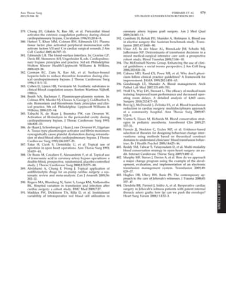 Ann Thorac Surg FERRARIS ET AL 979 
2011;91:944–82 STS BLOOD CONSERVATION REVISION 2011 
379. Chung JH, Gikakis N, Rao AK, et al. Pericardial blood 
activates the extrinsic coagulation pathway during clinical 
cardiopulmonary bypass. Circulation 1996;93:2014–8. 
380. Hattori T, Khan MM, Colman RW, Edmunds LH. Plasma 
tissue factor plus activated peripheral mononuclear cells 
activate factors VII and X in cardiac surgical wounds. J Am 
Coll Cardiol 2005;46:707–13. 
381. Edmunds LH. The blood-surface interface. In: Gravlee GP, 
Davis RF, Stammers AH, Ungerleider R, eds. Cardiopulmo-nary 
bypass: principles and practice. 3rd ed. Philadelphia: 
Wolters Kluwer Health/Lippincott Williams  Wilkins, 
2008:423–38. 
382. Gorman RC, Ziats N, Rao AK, et al. Surface-bound 
heparin fails to reduce thrombin formation during clin-ical 
cardiopulmonary bypass. J Thorac Cardiovasc Surg 
1996;111:1–12. 
383. Collen D, Lijnen HR, Verstraete M. Synthetic substrates in 
clinical blood coagulation assays. Boston: Martinus Nijhoff, 
1980:ix. 
384. Booth NA, Bachman F. Plasminogen-plasmin system. In: 
Colman RW, Marder VJ, Clowes A, George J, Goldharber S, 
eds. Hemostasis and thrombosis: basic principles and clin-ical 
practice. 5th ed. Philadelphia: Lippincott Williams  
Wilkins; 2006:335– 64. 
385. Tabuchi N, de Haan J, Boonstra PW, van Oeveren W. 
Activation of fibrinolysis in the pericardial cavity during 
cardiopulmonary bypass. J Thorac Cardiovasc Surg 1993; 
106:828 –33. 
386. de Haan J, Schonberger J, Haan J, van Oeveren W, Eijgelaar 
A. Tissue-type plasminogen activator and fibrin monomers 
synergistically cause platelet dysfunction during retransfu-sion 
of shed blood after cardiopulmonary bypass. J Thorac 
Cardiovasc Surg 1993;106:1017–23. 
387. Tatar H, Cicek S, Demirkilic U, et al. Topical use of 
aprotinin in open heart operations. Ann Thorac Surg 1993; 
55:659–61. 
388. De Bonis M, Cavaliere F, Alessandrini F, et al. Topical use 
of tranexamic acid in coronary artery bypass operations: a 
double-blind, prospective, randomized, placebo-controlled 
study. J Thorac Cardiovasc Surg 2000;119:575– 80. 
389. Abrishami A, Chung F, Wong J. Topical application of 
antifibrinolytic drugs for on-pump cardiac surgery: a sys-tematic 
review and meta-analysis. Can J Anaesth 2009;56: 
202–12. 
390. Rogers MA, Blumberg N, Saint S, Langa KM, Nallamothu 
BK. Hospital variation in transfusion and infection after 
cardiac surgery: a cohort study. BMC Med 2009;7:37. 
391. Maddux FW, Dickinson TA, Rilla D, et al. Institutional 
variability of intraoperative red blood cell utilization in 
coronary artery bypass graft surgery. Am J Med Qual 
2009;24:403–11. 
392. Gombotz H, Rehak PH, Shander A, Hofmann A. Blood use 
in elective surgery: the Austrian benchmark study. Trans-fusion 
2007;47:1468–80. 
393. Vlaar AP, In der Maur AL, Binnekade JM, Schultz MJ, 
Juffermans NP. Determinants of transfusion decisions in a 
mixed medical-surgical intensive care unit: a prospective 
cohort study. Blood Transfus 2009;7:106 –10. 
394. The McDonnell Norms Group. Enhancing the use of clini-cal 
guidelines: a social norms perspective. J Am Coll Surg 
2006;202:826 –36. 
395. Cabana MD, Rand CS, Powe NR, et al. Why don’t physi-cians 
follow clinical practice guidelines? A framework for 
improvement. JAMA 1999;282:1458–65. 
396. Goodnough LT, Shander A. Blood management. Arch 
Pathol Lab Med 2007;131:695–701. 
397. Wolf FA, Way LW, Stewart L. The efficacy of medical team 
training: Improved team performance and decreased oper-ating 
room delays. A detailed analysis of 4,863 cases. 
Surgery 2010;252:477– 83. 
398. Brevig J, McDonald J, Zelinka ES, et al. Blood transfusion 
reduction in cardiac surgery: multidisciplinary approach 
at a community hospital. Ann Thorac Surg 2009;87: 
532–9. 
399. Verma S, Eisses M, Richards M. Blood conservation strat-egies 
in pediatric anesthesia. Anesthesiol Clin 2009;27: 
337–51. 
400. Francis JJ, Stockton C, Eccles MP, et al. Evidence-based 
selection of theories for designing behaviour change inter-ventions: 
using methods based on theoretical construct 
domains to understand clinicians’ blood transfusion behav-iour. 
Br J Health Psychol 2009;14:625– 46. 
401. Reddy SM, Talwar S, Velayoudam D, et al. Multi-modality 
blood conservation strategy in open-heart surgery: an au-dit. 
Interact Cardiovasc Thorac Surg 2009;9:480 –2. 
402. Murphy MF, Staves J, Davies A, et al. How do we approach 
a major change program using the example of the devel-opment, 
evaluation, and implementation of an electronic 
transfusion management system. Transfusion 2009;49: 
829–37. 
403. Hughes DB, Ullery BW, Barie PS. The contemporary ap-proach 
to the care of Jehovah’s witnesses. J Trauma 2008;65: 
237–47. 
404. Dandolu BR, Parmet J, Isidro A, et al. Reoperative cardiac 
surgery in Jehovah’s witness patients with patent internal 
thoracic artery grafts: how far can we push the envelope? 
Heart Surg Forum 2008;11:E32–3. 
SPECIAL REPORT 
 