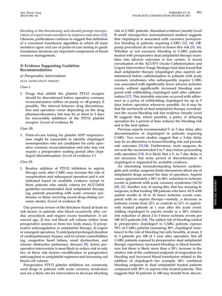 Ann Thorac Surg FERRARIS ET AL 951 
2011;91:944–82 STS BLOOD CONSERVATION REVISION 2011 
bleeding is life-threatening and should prompt incorpo-ration 
of expert team members to improve outcomes [12]. 
Likewise, publications continue to suggest that definition 
of a consistent transfusion algorithm to which all team 
members agree and use of point-of-care testing to guide 
transfusion decisions are important components of blood 
resource management. 
5) Evidence Supporting Guideline 
Recommendations 
a) Preoperative Interventions 
DUAL ANTIPLATELET THERAPY 
Class I. 
1. Drugs that inhibit the platelet P2Y12 receptor 
should be discontinued before operative coronary 
revascularization (either on-pump or off-pump), if 
possible. The interval between drug discontinua-tion 
and operation varies depending on the drug 
pharmacodynamics, but may be as short as 3 days 
for irreversible inhibitors of the P2Y12 platelet 
receptor. (Level of evidence B) 
Class IIb. 
1. Point-of-care testing for platelet ADP responsive-ness 
might be reasonable to identify clopidogrel 
nonresponders who are candidates for early oper-ative 
coronary revascularization and who may not 
require a preoperative waiting period after clopi-dogrel 
discontinuation. (Level of evidence C) 
Class III. 
1. Routine addition of P2Y12 inhibitors to aspirin 
therapy early after CABG may increase the risk of 
reexploration and subsequent operation and is not 
indicated based on available evidence except in 
those patients who satisfy criteria for ACC/AHA 
guideline-recommended dual antiplatelet therapy 
(eg, patients presenting with acute coronary syn-dromes 
or those receiving recent drug eluting cor-onary 
stents). (Level of evidence B) 
Our previous review of the literature found at least six 
risk factors in patients who bleed excessively after car-diac 
procedures and require excess transfusion: 1) ad-vanced 
age, 2) low red blood cell volume (either from 
preoperative anemia or from low body mass), 3) preop-erative 
anticoagulation or antiplatelet therapy, 4) urgent 
or emergent operation, 5) anticipated prolonged duration 
of cardiopulmonary bypass, and 6) certain comorbidities 
(eg, congestive heart failure, renal dysfunction, and 
chronic obstructive pulmonary disease) [9]. Active pre-operative 
intervention is most likely to reduce risk in only 
two of these risk factors—modification of preoperative 
anticoagulant or antiplatelet regimens and increasing red 
blood cell volume. 
Preoperative P2Y12 platelet inhibitors are commonly 
used drugs in patients with acute coronary syndromes 
and are a likely site for intervention to decrease bleeding 
risk in CABG patients. Abundant evidence (mostly Level 
B small retrospective nonrandomized studies) suggests 
that clopidogrel is associated with excessive periopera-tive 
bleeding in patients requiring CABG [13, 14]. Off-pump 
procedures do not seem to lessen this risk [15, 16]. 
Whether or not excessive bleeding in CABG patients 
treated with preoperative dual antiplatelet therapy trans-lates 
into adverse outcomes is less certain. A recent 
reevaluation of the ACUITY (Acute Catheterization and 
Urgent Intervention Triage Strategy) trial data found that 
dual antiplatelet therapy (clopidogrel plus aspirin) ad-ministered 
before catheterization in patients with acute 
coronary syndromes who subsequently require CABG 
was associated with significantly fewer adverse ischemic 
events without significantly increased bleeding com-pared 
with withholding clopidogrel until after catheter-ization 
[17]. This desirable outcome occurred with adher-ence 
to a policy of withholding clopidogrel for up to 5 
days before operation whenever possible. So it may be 
that the net benefit of dual antiplatelet therapy overshad-ows 
the excess bleeding risk but evidence (mostly Level 
B) suggests that, where possible, a policy of delaying 
operation for a period of time reduces the bleeding risk 
and is the best option. 
Previous reports recommended 5- to 7-day delay after 
discontinuation of clopidogrel in patients requiring 
CABG. Two recent studies suggest that a 3-day delay 
may be an alternative to lessen bleeding risk and provide 
safe outcomes [15,18]. Furthermore, most surgeons do 
not wait the recommended 5 to 7 days before proceeding 
with operation [19]. It is likely that a 5- to 7-day delay is 
not necessary but some period of discontinuation of 
clopidogrel is supported by available evidence. 
An interesting misunderstanding between cardiolo-gists 
and cardiac surgeons limits discussions about use of 
antiplatelet drugs around the time of operation. Aspirin 
causes approximately a 30% to 40% reduction in ischemic 
events in patients with acute coronary syndromes (ACS) 
[20, 21]. Another way of saying this, that has meaning to 
surgeons, is that treating 100 patients who have ACS with 
aspirin results in 10 to 12 fewer ischemic events com-pared 
with no aspirin therapy—namely, a decrease in 
ischemic events from 22% in controls to 12% in aspirin-only 
treated patients at 1 year after the acute event. 
Adding clopidogrel to aspirin results in a 20% relative 
risk reduction or about 2 to 3 fewer ischemic events per 
100 ACS patients [14]. The added risk of bleeding related 
to preoperative clopidogrel in CABG patients exposes 
70% of CABG patients (assuming 30% clopidogrel resis-tance) 
to the risk of bleeding but only benefits, at most, 2 
to 3 patients per 100 at 1 year after operation. Not all 
CABG patients exposed to preoperative dual antiplatelet 
therapy experience increased bleeding or blood transfu-sion 
but there is likely more than a 50% increase in the 
relative risk of the combined endpoint of reoperation for 
bleeding and increased blood transfusion related to the 
addition of clopidogrel—for example, 40% combined 
bleeding endpoint in dual antiplatelet treated patients 
compared with 30% in aspirin-only treated patients. This 
suggests that 10 patients in 100 may benefit from discon- 
SPECIAL REPORT 
 
