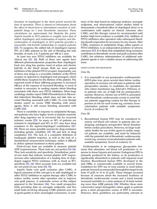 952 FERRARIS ET AL Ann Thorac Surg 
STS BLOOD CONSERVATION REVISION 2011 2011;91:944–82 
tinuation of clopidogrel in the short period around the 
time of operation. There is almost no information about 
the effect of short-term or intermittent cessation of anti-platelet 
drugs on 1 year thrombotic outcomes. These 
calculations are approximate but illustrate the point. 
Aspirin benefit in ACS patients is roughly twice that of 
added clopidogrel, and continuation of aspirin, and dis-continuation 
of clopidogrel, in ACS patients provides a 
reasonable risk-benefit relationship in surgical patients 
[22]. To surgeons, the added risk of clopidogrel exposes 
70% of CABG patients to the risk of bleeding but only 
benefits, at most, 2 to 3 patients per 100 at 1 year. 
At least two new P2Y12 inhibitors are available for 
clinical use [23, 24]. Both of these new agents have 
different pharmacodynamic properties than clopidogrel. 
Each new drug has quicker onset of action and shorter 
half-life in the blood stream. Both are more potent 
inhibitors of the platelet P2Y12 receptor. Importantly, one 
of these new drugs is a reversible inhibitor of the P2Y12 
receptor as opposed to clopidogrel and prasugrel, which 
inhibit these receptors for the lifetime of the platelet. The 
expected result of these differing properties is increased 
efficacy at the expense of increased bleeding. A word of 
caution is necessary in reading reports about bleeding 
associated with these new P2Y12 inhibitors. Most large 
cardiology studies report TIMI (Thrombolysis in Myocar-dial 
Infarction) bleeding, which does not take into ac-count 
bleeding associated with CABG. So even though 
studies report no excess TIMI bleeding with newer 
agents, there is still excess bleeding associated with 
CABG [24]. 
There is variability in response to antiplatelet therapy, 
and patients who have higher levels of platelet reactivity 
after drug ingestion are at increased risk for recurrent 
ischemic events [25]. As many as 30% of patients are 
resistant to clopidogrel and 10% to 12% may have drug 
resistance to the aspirin/clopidogrel combination [26– 
28]. There are many possible reasons for drug resistance 
including genetic variability [29, 30] and lack of drug 
compliance [31]. The lack of a consistent definition of 
inadequate platelet response, as well as the lack of a 
standardized measurement technique, makes it difficult 
to define optimal treatment in these patients. 
Point-of-care tests are available to measure platelet 
ADP responsiveness. These tests are not perfect [32–34]. 
They lack sensitivity and specificity. Nonetheless, point-of- 
care tests that indicate normal platelet ADP respon-siveness 
after administration of a loading dose of clopi-dogrel 
suggest P2Y12 resistance with as much as 85% 
specificity [32, 34]. More accurate tests are available but 
are not point-of-care tests [32, 35]. 
Aspirin limits vein graft occlusion after CABG. A 
logical extension of this concept is to add clopidogrel or 
other P2Y12 inhibitors to aspirin therapy after CABG to 
reduce cardiac events after operation and to improve 
vein graft patency. A systematic review of this subject 
appeared in the literature [36]. Two small prospective 
trials providing data on surrogate endpoints, and five 
small trials involving off-pump CABG patients were not 
of good quality to draw meaningful conclusions. A sum-mary 
of the data based on subgroup analyses, surrogate 
endpoints, and observational cohort studies failed to 
demonstrate a beneficial effect of clopidogrel alone or in 
combination with aspirin on clinical outcomes after 
CABG, and this therapy cannot be recommended until 
further high-level evidence is available [16]. Addition of 
P2Y12 inhibitors after operation risks subsequent bleed-ing 
should reoperation be necessary for any reason. After 
CABG, resistance to antiplatelet drugs, either aspirin or 
P2Y12 inhibitors, is an independent predictor of adverse 
outcomes [37]. It is likely that antiplatelet drug resistance 
contributes to thrombotic events and graft occlusion after 
CABG, but arbitrary administration of additional anti-platelet 
agents is not a reliable means of addressing this 
issue. 
SHORT-COURSE ERYTHROPOIETIN 
Class IIa. 
1. It is reasonable to use preoperative erythropoietin 
(EPO) plus iron, given several days before cardiac 
operation, to increase red cell mass in patients with 
preoperative anemia, in candidates for operation 
who refuse transfusion (eg, Jehovah’s Witness), or 
in patients who are at high risk for postoperative 
anemia. However, chronic use of EPO is associated 
with thrombotic cardiovascular events in renal fail-ure 
patients suggesting caution for this therapy in 
persons at risk for such events (eg, coronary revas-cularization 
patients with unstable symptoms). 
(Level of evidence B) 
Class IIb. 
1. Recombinant human EPO may be considered to 
restore red blood cell volume in patients also un-dergoing 
autologous preoperative blood donation 
before cardiac procedures. However, no large-scale 
safety studies for use of this agent in cardiac surgi-cal 
patients are available, and must be balanced 
with the potential risk of thrombotic cardiovascular 
events (eg, coronary revascularization patients with 
unstable symptoms). (Level of evidence A) 
Erythropoietin is an endogenous glycoprotein hor-mone 
that stimulates red blood cell production in re-sponse 
to tissue hypoxia and anemia. Endogenous EPO is 
primarily produced by the kidney, so its production is 
significantly diminished in patients with impaired renal 
function. Recombinant human EPO, developed in the 
mid 1980s, is commercially available in several forms. 
Guidelines for EPO use to treat anemia in renal failure 
patients lowered recommended hemoglobin target levels 
from 13 g/dL to 11 to 12 g/dL. These changes occurred 
because of concerns about the increased incidence of 
thrombotic cardiovascular events and a trend towards 
increased mortality in a meta-analysis of 14 trials includ-ing 
more than 4,000 patients [38]. Whether these more 
conservative target hemoglobin values apply to patients 
given a short preoperative course of EPO is uncertain. 
However, these guidelines are particularly relevant in 
SPECIAL REPORT 
 