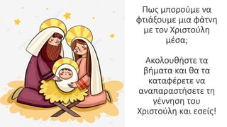 Πως μπορούμε να
φτιάξουμε μια φάτνη
με τον Χριστούλη
μέσα;
Ακολουθήστε τα
βήματα και θα τα
καταφέρετε να
αναπαραστήσετε τη
γέννηση του
Χριστούλη και εσείς!
 