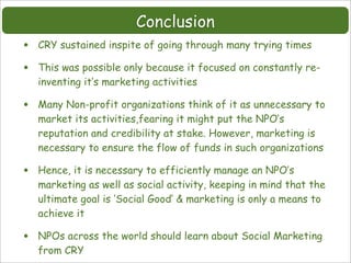 Conclusion
•   CRY sustained inspite of going through many trying times

•   This was possible only because it focused on constantly re-
    inventing it’s marketing activities

•   Many Non-profit organizations think of it as unnecessary to
    market its activities,fearing it might put the NPO’s
    reputation and credibility at stake. However, marketing is
    necessary to ensure the flow of funds in such organizations

•   Hence, it is necessary to efficiently manage an NPO’s
    marketing as well as social activity, keeping in mind that the
    ultimate goal is ‘Social Good’ & marketing is only a means to
    achieve it

•   NPOs across the world should learn about Social Marketing
    from CRY
 