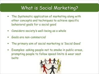 What is Social Marketing?
•   The Systematic application of marketing along with
    other concepts and techniques to achieve specific
    behavioral goals for a social good

•   Considers society’s well-being as a whole

•   Goals are non-commercial

•   The primary aim of social marketing is ‘Social Good’

•   Examples: asking people not to smoke in public areas,
    prompting people to follow speed limits & wear seat
    belts
 
