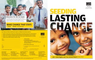 SEEDING
CRY- Child Rights and You Annual Report 2011-2012
CRY supported project Vanchit Vikas Sangsta ( , Ahmednagar,VVS) Maharastra
Name:..................................................................................................
Address:..............................................................................................
.............................................................................................................
.............................................................................................................
.............................................................................................................
Tel:.......................................................................................................
Mobile:................................................................................................
Email:..................................................................................................
I am assessable to Income Tax in India and would like to claim
tax exemption.
My Pan No................................................................................
Please mention your PAN number to claim tax exemption.
189/A Anand Estate,
Sane Guruji Marg,
Mumbai - 400 011.
Tel - 91-22- 23063647 / 3651 / 1740
23098324 / 6472 / 6845.
Fax - 91-22-2308 0726.
e-mail: cryinfo.mum@crymail.org
Madhavi Mansion, 12/3-1,
Bachammal Road,
Cox Town, Bengaluru - 560 005.
Tel - 91-80-2548 8574 / 4952 / 4065.
Mobile : 0-99008 22828
Fax - 91-80-2548 7355.
e-mail: cryinfo.blr@crymail.org
152, Kalikapur, Gitanjali Park,
New No. 8, 2nd Street,
Kolkata - 700 099.
Tel - 91-033-2416 0007 /
8057 / 8069
Fax: 91-033- 2416 3322
e-mail: cryinfo.cal@crymail.org
No.11, 16th Avenue,
Harrington Road,
Chennai- 600 031.
Tel - 91-44-2836 5545
Fax - 91-44-2836 5548
e-mail: cryinfo.mds@crymail.org
Ms. Sravanthi Mocherla
c/o Tata Business Support
Services Ltd.
1st Floor, Gowra Trinity,
Chiran Fort Lane, Begumpet
Hyderabad - 500 016
Mobile: 09948097127
e-mail: cryinfo.hyd@crymail.org
I am an Indian Passport holder
For India donation coupon:
Cheque in favour of CRY – Child Rights and You
Mail your donations along with the donation coupon to
the nearest CRY office.
Donate online at www.cry.org
(Tax exemption is valid only in India)
Yes, I believe all children should have the right to a childhood. My donation amount is:
Payment options:
60995
Visit www.cry.orgDonate
MAKE CHANGE THAT STAYS
Volunteer
Education For All, For Good.
For change to last, the real issues that keep children
from their rights must be tackled. Support us in ensuring
school infrastructure, long term policies, free and
quality teaching to secure their right to be educated.
CRY supported project Bal Vikas Dhara, Delhi, India
` &
`4,800 to stop child labour by helping parents gain employment and providing children access to education
`8,400 to start, strengthen and monitor public schools to ensure access to quality education for all children
`12,000 to ensure 100% enrollment of children in school
3,000 to activate primary health centres enabling children communities to gain access to timely healthcare
Ensuring lasting change
for children
CRY - Child Rights and You is an Indian NGO working for every child’s right to a childhood - to live, learn, grow and play. In over 33 years, along with partners we have
worked with communities and parents to make lasting change in the lives of more than 2 million underprivileged children in India.
To know more visit www.cry.org
 