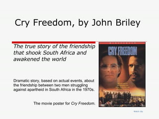Cry Freedom, by John Briley  Watch  clip The true story of the friendship that shook South Africa and awakened the world Dramatic story, based on actual events, about the friendship between two men struggling against apartheid in South Africa in the 1970s.  The movie poster for  Cry Freedom .  